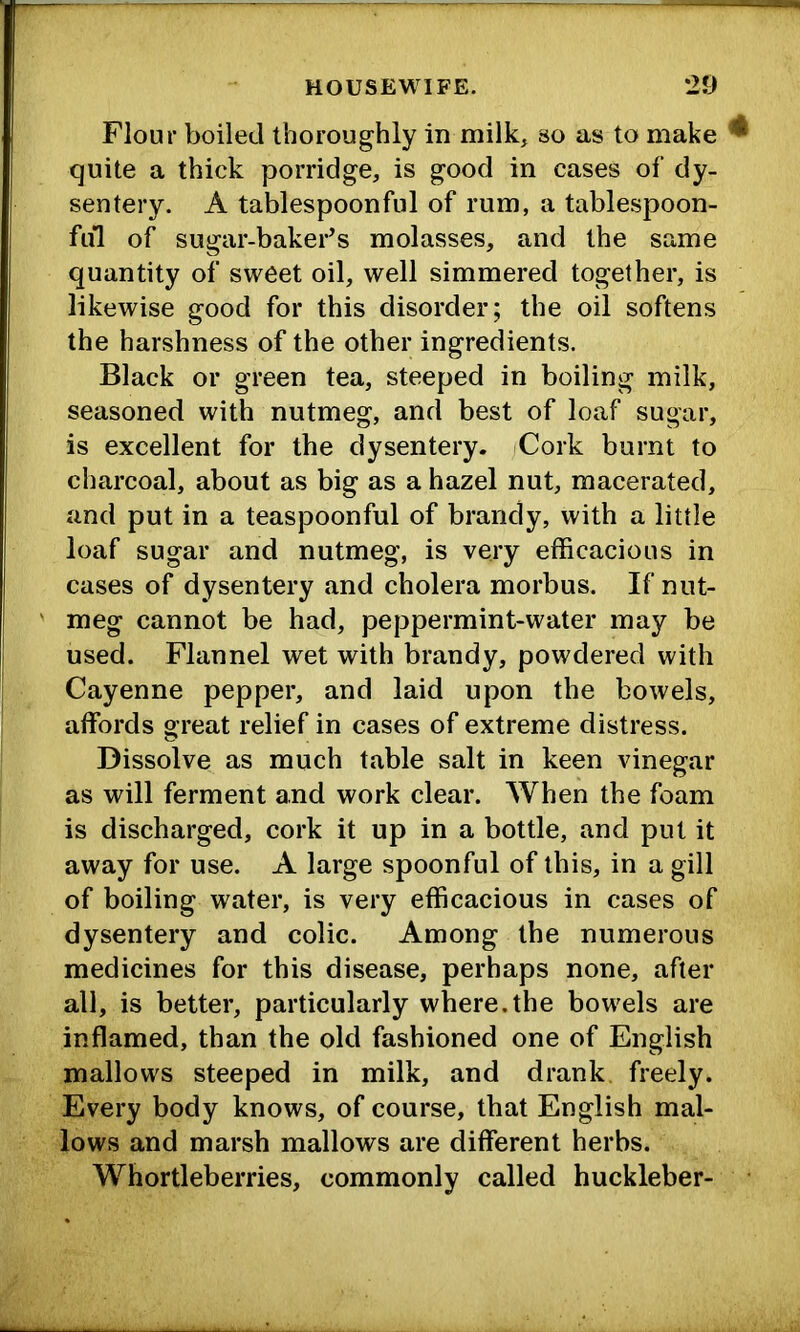 Flour boiled thoroughly in milk, so as to make ^ quite a thick porridge, is good in cases of dy- sentery. A tablespoonful of rum, a tablespoon- fid of sugar-baker’s molasses, and the same quantity of sweet oil, well simmered together, is likewise good for this disorder; the oil softens the harshness of the other ingredients. Black or green tea, steeped in boiling milk, seasoned with nutmeg, and best of loaf sugar, is excellent for the dysentery. Cork burnt to charcoal, about as big as a hazel nut, macerated, and put in a teaspoonful of brandy, with a little loaf sugar and nutmeg, is very efficacious in cases of dysentery and cholera morbus. If nut- meg cannot be had, peppermint-water may be used. Flannel wet with brandy, powdered with Cayenne pepper, and laid upon the bowels, affords great relief in cases of extreme distress. Dissolve as much table salt in keen vinegar as will ferment and work clear. When the foam is discharged, cork it up in a bottle, and put it away for use. A large spoonful of this, in a gill of boiling water, is very efficacious in cases of dysentery and colic. Among the numerous medicines for this disease, perhaps none, after all, is better, particularly where.the bowels are inflamed, than the old fashioned one of English mallows steeped in milk, and drank freely. Every body knows, of course, that English mal- lows and marsh mallows are different herbs. Whortleberries, commonly called huckleber-