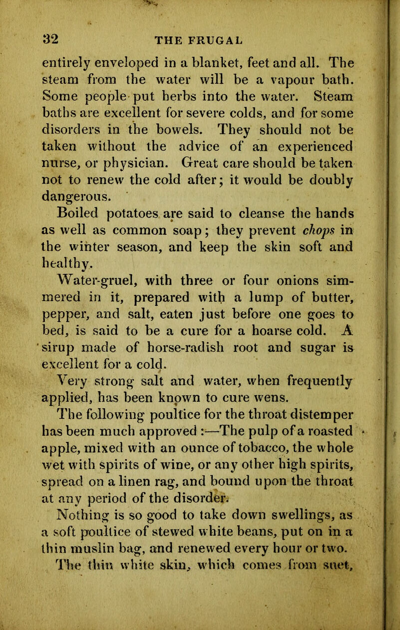 entirely enveloped in a blanket, feet and all. The steam from the water will be a vapour bath. Some people put herbs into the water. Steam baths are excellent for severe colds, and for some disorders in the bowels. They should not be taken without the advice of an experienced nurse, or physician. Great care should be taken not to renew the cold after; it would be doubly dangerous. Boiled potatoes are said to cleanse the hands as well as common soap; they prevent chops in the winter season, and keep the skin soft and healthy. Water-gruel, with three or four onions sim- mered in it, prepared with a lump of butter, pepper, and salt, eaten just before one goes to bed, is said to be a cure for a hoarse cold. A sirup made of horse-radish root and sugar is excellent for a cold. Very strong salt and water, when frequently applied, has been known to cure wens. The following poultice for the throat distemper has been much approved —The pulp of a roasted apple, mixed with an ounce of tobacco, the whole wet with spirits of wine, or any other high spirits, spread on a linen rag, and bound upon the throat at any period of the disorder^ Nothing is so good to take down swellings, as a soft poultice of stewed white beans, put on in a thin muslin bag, and renewed every hour or two. The thin white skin, which comes from suet.