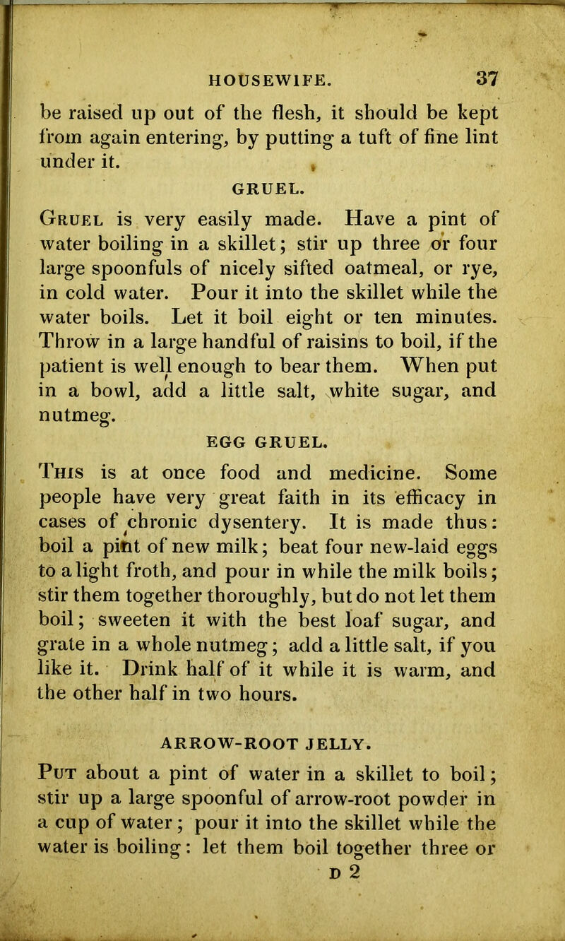 be raised up out of the flesh, it should be kept from again entering, by putting a tuft of fine lint under it. , GRUEL. Gruel is very easily made. Have a pint of water boiling in a skillet; stir up three or four large spoonfuls of nicely sifted oatmeal, or rye, in cold water. Pour it into the skillet while the water boils. Let it boil eight or ten minutes. Throw in a large handful of raisins to boil, if the patient is well enough to bear them. When put in a bowl, add a little salt, white sugar, and nutmeg. EGG GRUEL. This is at once food and medicine. Some people have very great faith in its efficacy in cases of chronic dysentery. It is made thus: boil a pint of new milk; beat four new-laid eggs to alight froth, and pour in while the milk boils; stir them together thoroughly, but do not let them boil; sweeten it with the best loaf sugar, and grate in a whole nutmeg; add a little salt, if you like it. Drink half of it while it is warm, and the other half in two hours. ARROW-ROOT JELLY. Put about a pint of water in a skillet to boil; stir up a large spoonful of arrow-root powder in a cup of Water; pour it into the skillet while the water is boiling: let them boil together three or D 2