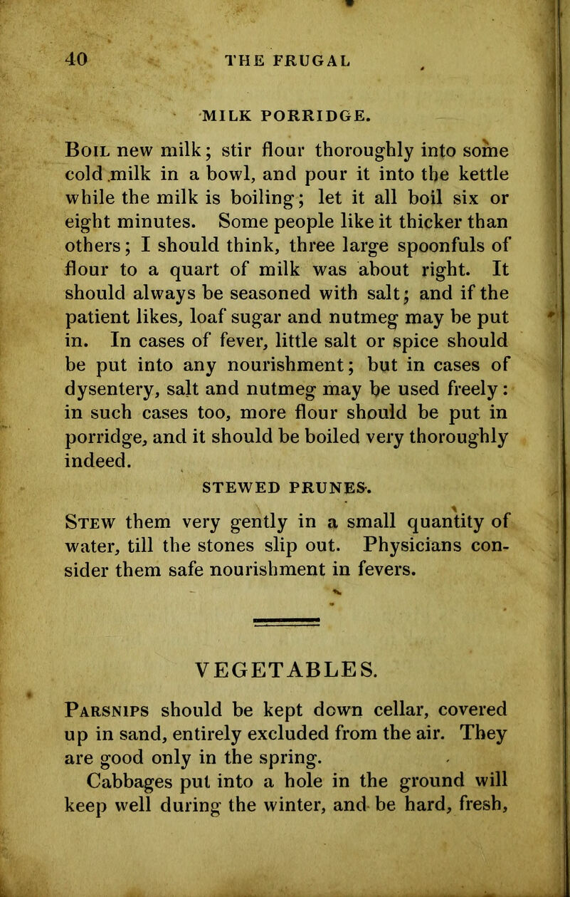 'MILK PORRIDGE. Boil new milk; stir flour thoroughly into some cold .milk in a bowl, and pour it into the kettle while the milk is boiling; let it all boil six or eight minutes. Some people like it thicker than others; I should think, three large spoonfuls of flour to a quart of milk was about right. It should always be seasoned with salt; and if the patient likes, loaf sugar and nutmeg may be put in. In cases of fever, little salt or spice should be put into any nourishment; but in cases of dysentery, salt and nutmeg may be used freely; in such cases too, more flour should be put in porridge, and it should be boiled very thoroughly indeed. STEWED PRUNED. Stew them very gently in a small quantity of water, till the stones slip out. Physicians con- sider them safe nourishment in fevers. VEGETABLES. Parsnips should be kept down cellar, covered up in sand, entirely excluded from the air. They are good only in the spring. Cabbages put into a hole in the ground will keep well during the winter, and be hard, fresh.