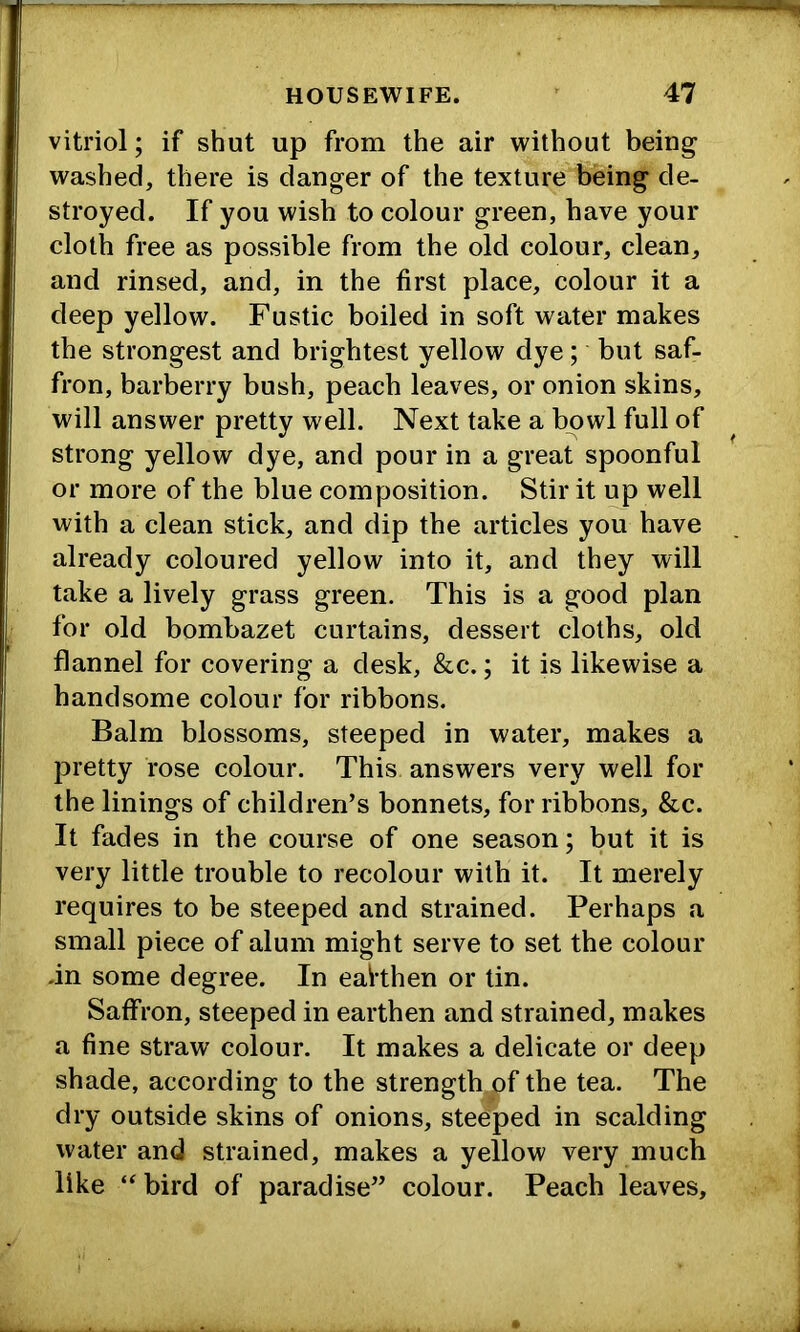 vitriol; if shut up from the air without being washed, there is danger of the texture being de- stroyed. If you wish to colour green, have your cloth free as possible from the old colour, clean, and rinsed, and, in the first place, colour it a deep yellow. Fustic boiled in soft water makes the strongest and brightest yellow dye; but saf- fron, barberry bush, peach leaves, or onion skins, will answer pretty well. Next take a bowl full of strong yellow dye, and pour in a great spoonful or more of the blue composition. Stir it up well with a clean stick, and dip the articles you have already coloured yellow into it, and they will take a lively grass green. This is a good plan for old bombazet curtains, dessert cloths, old flannel for covering a desk, &c.; it is likewise a handsome colour for ribbons. Balm blossoms, steeped in water, makes a pretty rose colour. This answers very well for the linings of children’s bonnets, for ribbons, &c. It fades in the course of one season; but it is very little trouble to recolour with it. It merely requires to be steeped and strained. Perhaps a small piece of alum might serve to set the colour -in some degree. In eahhen or tin. Saffron, steeped in earthen and strained, makes a fine straw colour. It makes a delicate or deep shade, according to the strength.of the tea. The dry outside skins of onions, steeped in scalding water and strained, makes a yellow very much like “ bird of paradise” colour. Peach leaves.