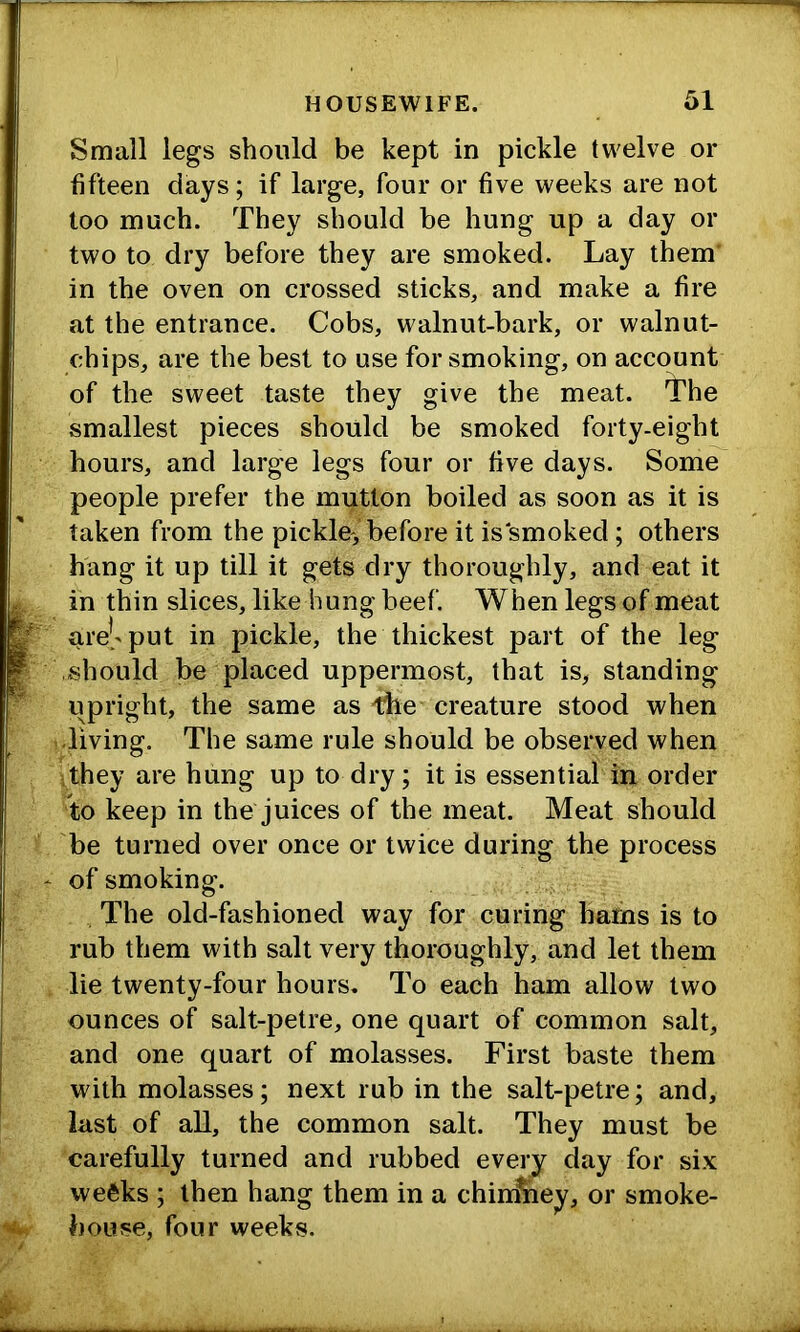 Small legs should be kept in pickle twelve or fifteen days; if large, four or five weeks are not too much. They should be hung up a day or two to dry before they are smoked. Lay them' in the oven on crossed sticks, and make a fire at the entrance. Cobs, walnut-bark, or walnut- chips, are the best to use for smoking, on account of the sweet taste they give the meat. The smallest pieces should be smoked forty-eight hours, and large legs four or five days. Some people prefer the mutton boiled as soon as it is taken from the pickle, before it is smoked; others hang it up till it gets dry thoroughly, and eat it in thin slices, like hung beef. When legs of meat are['put in pickle, the thickest part of the leg should be placed uppermost, that is, standing upright, the same as creature stood when living. The same rule should be observed when ;they are hung up to dry; it is essential in order to keep in the juices of the meat. Meat should be turned over once or twice during the process of smoking. The old-fashioned way for curing barns is to rub them with salt very thoroughly, and let them lie twenty-four hours. To each ham allow two ounces of salt-petre, one quart of common salt, and one quart of molasses. First baste them with molasses; next rub in the salt-petre; and, last of all, the common salt. They must be carefully turned and rubbed every day for six weeks ; then hang them in a chinSiey, or smoke- house, four weeks.