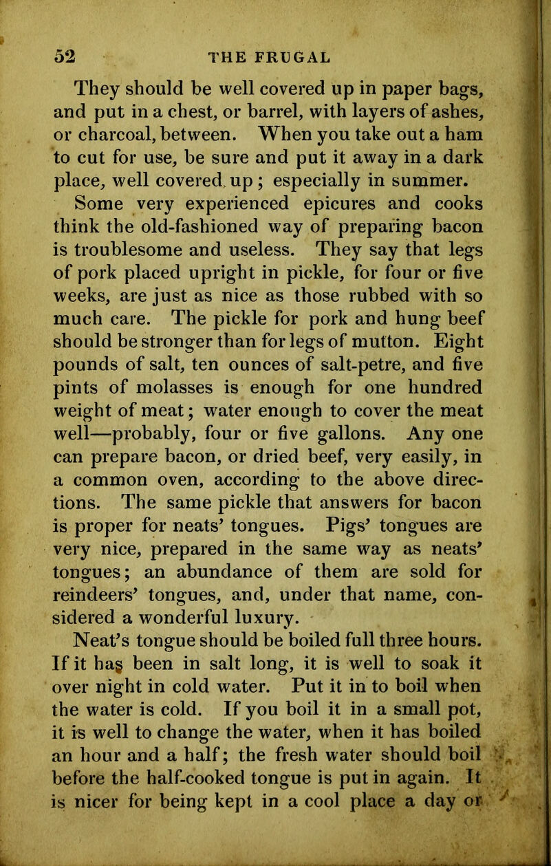 They should be well covered up in paper bags, and put in a chest, or barrel, with layers of ashes, or charcoal, between. When you take out a ham to cut for use, be sure and put it away in a dark place, well covered,up; especially in summer. Some very experienced epicures and cooks think the old-fashioned way of preparing bacon is troublesome and useless. They say that legs of pork placed upright in pickle, for four or five weeks, are just as nice as those rubbed with so much care. The pickle for pork and hung beef should be stronger than for legs of mutton. Eight pounds of salt, ten ounces of salt-petre, and five pints of molasses is enough for one hundred weight of meat; water enough to cover the meat well—probably, four or five gallons. Any one can prepare bacon, or dried beef, very easily, in a common oven, according to the above direc- tions. The same pickle that answers for bacon is proper for neats’ tongues. Pigs’ tongues are very nice, prepared in the same way as neats’ tongues; an abundance of them are sold for reindeers’ tongues, and, under that name, con- sidered a wonderful luxury. Neat’s tongue should be boiled full three hours. If it hag been in salt long, it is well to soak it over night in cold water. Put it in to boil when the water is cold. If you boil it in a small pot, it i-s well to change the water, when it has boiled an hour and a half; the fresh water should boil before the half-cooked tongue is put in again. It is nicer for being kept in a cool place a day or