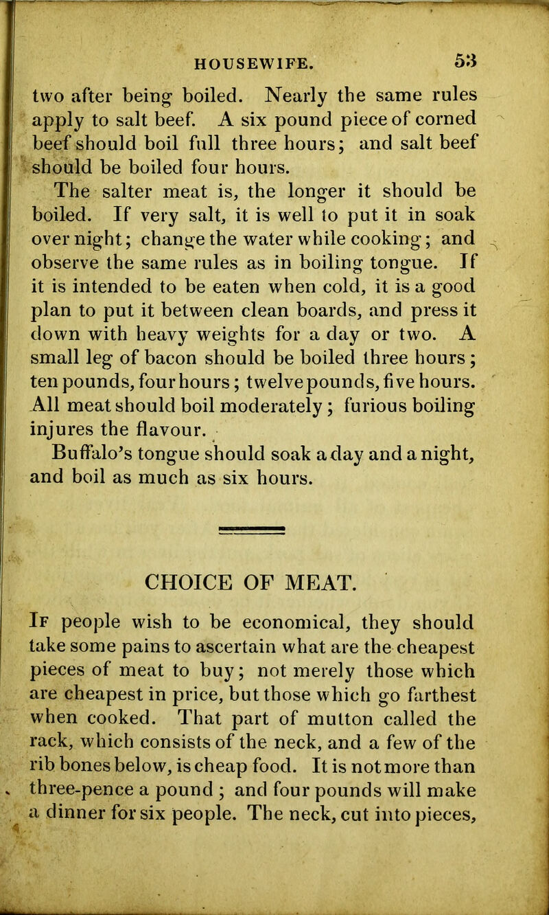 5:i two after being boiled. Nearly the same rules apply to salt beef. A six pound piece of corned beef should boil full three hours; and salt beef ■ should be boiled four hours. The salter meat is, the longer it should be boiled. If very salt, it is well to put it in soak over night; change the water while cooking; and observe the same rules as in boiling tongue. If it is intended to be eaten when cold, it is a good plan to put it between clean boards, and press it down with heavy weights for a day or two. A small leg of bacon should be boiled three hours; ten pounds, four hours; twelve pounds, five hours. All meat should boil moderately; furious boiling injures the flavour. Buffalo’s tongue should soak a day and anight, and boil as much as six hours. CHOICE OF MEAT. If people wish to be economical, they should take some pains to ascertain what are the cheapest pieces of meat to buy; not merely those which are cheapest in price, but those which go farthest when cooked. That part of mutton called the rack, which consists of the neck, and a few of the rib bones below, is cheap food. It is not more than three-pence a pound ; and four pounds will make a dinner for six people. The neck, cut into pieces.