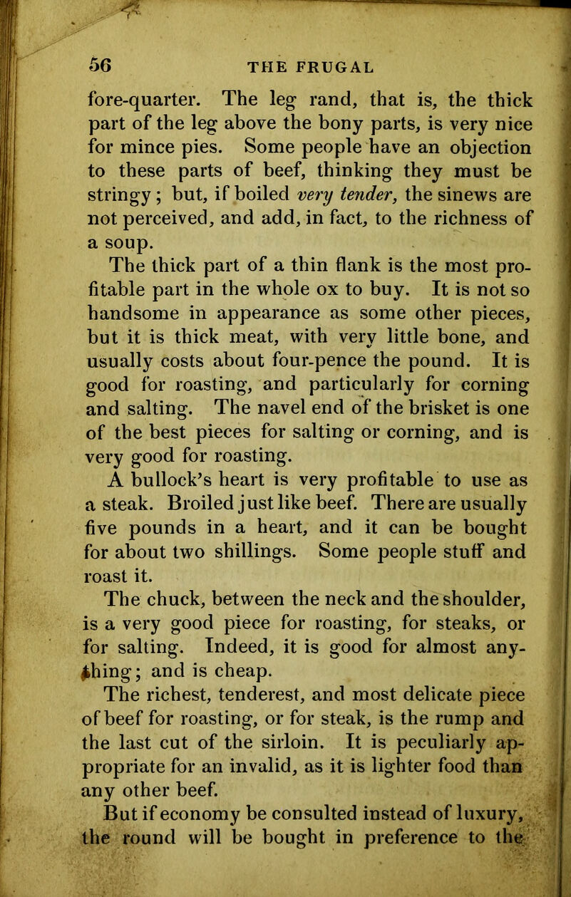 fore-quarter. The leg rand, that is, the thick part of the leg above the bony parts, is very nice for mince pies. Some people have an objection to these parts of beef, thinking they must be stringy; but, if boiled very tender, the sinews are not perceived, and add, in fact, to the richness of a soup. The thick part of a thin flank is the most pro- fitable part in the whole ox to buy. It is not so handsome in appearance as some other pieces, but it is thick meat, with very little bone, and usually costs about four-pence the pound. It is good for roasting, and particularly for corning and salting. The navel end of the brisket is one of the best pieces for salting or corning, and is very good for roasting. A bullock’s heart is very profitable to use as a steak. Broiled j ust like beef. There are usually five pounds in a heart, and it can be bought for about two shillings. Some people stuff and roast it. The chuck, between the neck and the shoulder, is a very good piece for roasting, for steaks, or for salting. Indeed, it is good for almost any- thing; and is cheap. The richest, tenderest, and most delicate piece of beef for roasting, or for steak, is the rump and the last cut of the sirloin. It is peculiarly ap- propriate for an invalid, as it is lighter food than any other beef. But if economy be consulted instead of luxury, the round will be bought in preference to the-