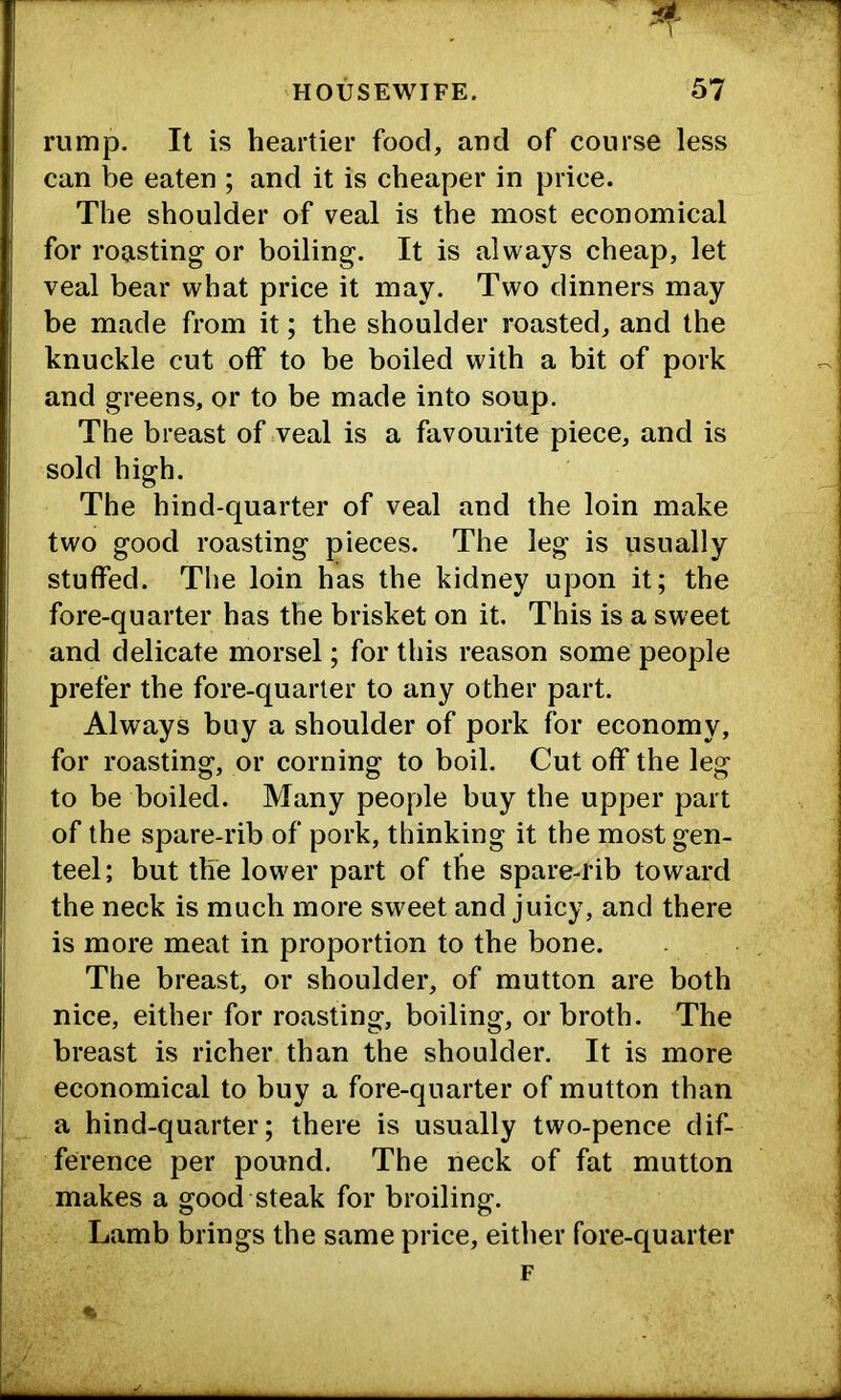 HOUSEWIFE. 57 rump. It is heartier food, and of course less can be eaten ; and it is cheaper in price. The shoulder of veal is the most economical for roasting or boiling. It is always cheap, let veal bear what price it may. Two dinners may be made from it; the shoulder roasted, and the knuckle cut off to be boiled with a bit of pork and greens, or to be made into soup. The breast of veal is a favourite piece, and is sold high. The hind-quarter of veal and the loin make two good roasting pieces. The leg is usually stuffed. The loin has the kidney upon it; the fore-quarter has the brisket on it. This is a sweet and delicate morsel; for this reason some people prefer the fore-quarter to any other part. Always buy a shoulder of pork for economy, for roasting, or corning to boil. Cut off the leg to be boiled. Many people buy the upper part of the spare-rib of pork, thinking it the most gen- teel; but the lower part of the spare-rib toward the neck is much more sweet and juicy, and there is more meat in proportion to the bone. The breast, or shoulder, of mutton are both nice, either for roasting, boiling, or broth. The breast is richer than the shoulder. It is more economical to buy a fore-quarter of mutton than a hind-quarter; there is usually two-pence dif- ference per pound. The neck of fat mutton makes a good steak for broiling. Lamb brings the same price, either fore-quarter F %