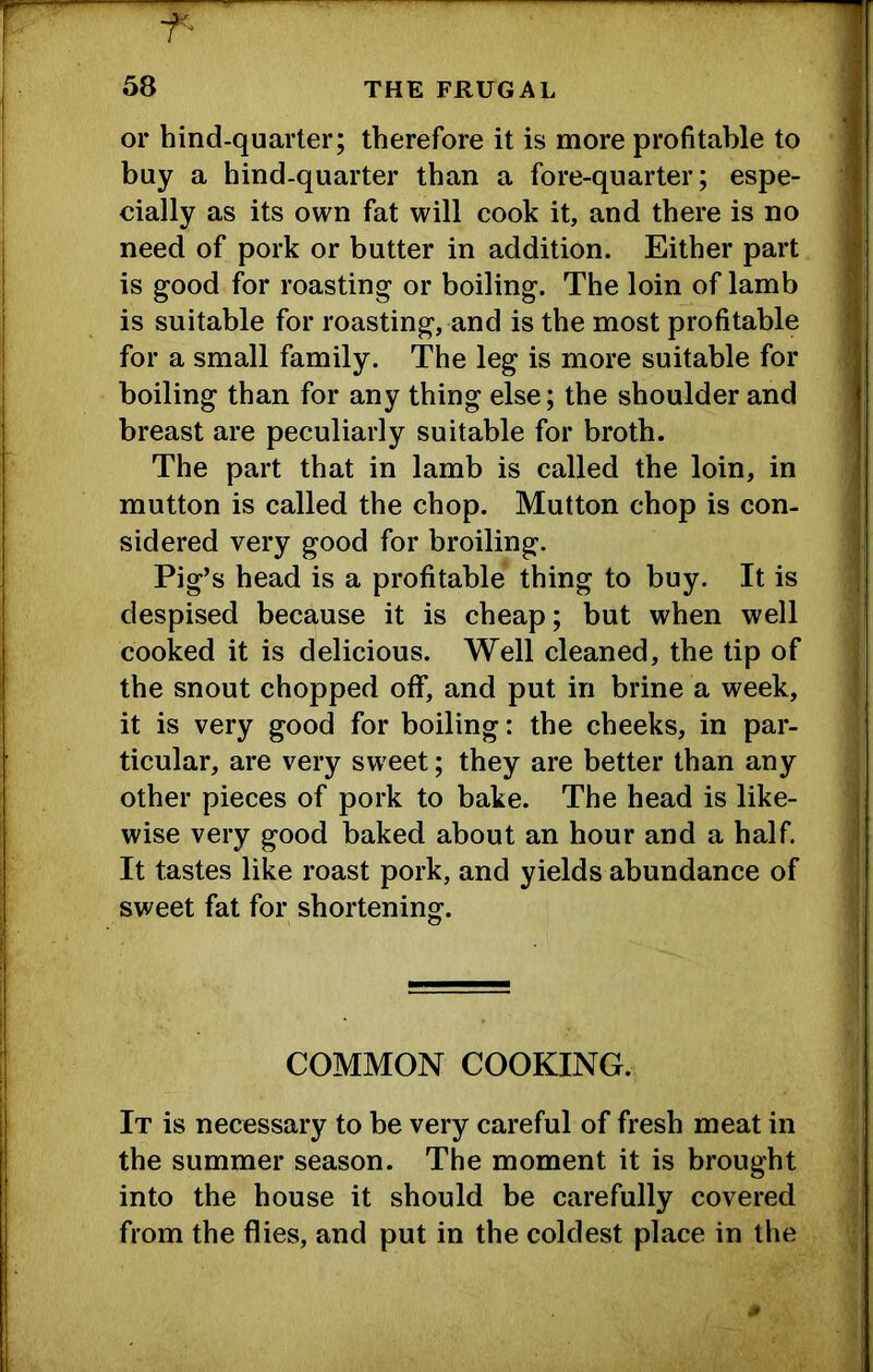 ■f- r j 58 THE FRUGAL I or hind-quarter; therefore it is more profitable to I buy a hind-quarter than a fore-quarter; espe- I cially as its own fat will cook it, and there is no need of pork or butter in addition. Either part is good for roasting or boiling. The loin of lamb is suitable for roasting, and is the most profitable for a small family. The leg is more suitable for boiling than for any thing else; the shoulder and breast are peculiarly suitable for broth. The part that in lamb is called the loin, in mutton is called the chop. Mutton chop is con- sidered very good for broiling. Pig’s head is a profitable thing to buy. It is despised because it is cheap; but when well : cooked it is delicious. Well cleaned, the tip of the snout chopped off, and put in brine a week, it is very good for boiling: the cheeks, in par- ticular, are very sweet; they are better than any other pieces of pork to bake. The head is like- wise very good baked about an hour and a half. , It tastes like roast pork, and yields abundance of i sweet fat for shortening. ] COMMON COOKING. It is necessary to be very careful of fresh meat in the summer season. The moment it is brought into the house it should be carefully covered from the flies, and put in the coldest place in the I