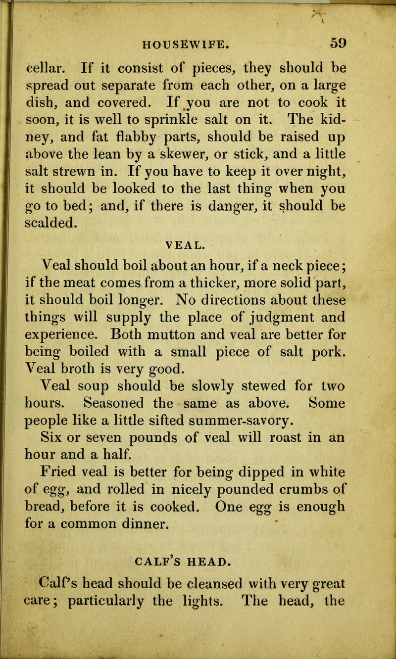 cellar. If it consist of pieces, they should be spread out separate from each other, on a large dish, and covered. If you are not to cook it soon, it is well to sprinkle salt on it. The kid- ney, and fat flabby parts, should be raised up above the lean by a skewer, or stick, and a little salt strewn in. If you have to keep it over night, it should be looked to the last thing when you go to bed; and, if there is danger, it should be scalded. VEAL. Veal should boil about an hour, if a neck piece; if the meat comes from a thicker, more solid part, it should boil longer. No directions about these things will supply the place of judgment and experience. Both mutton and veal are better for being boiled with a small piece of salt pork. Veal broth is very good. Veal soup should be slowly stewed for two hours. Seasoned the same as above. Some people like a little sifted summer-savory. Six or seven pounds of veal will roast in an hour and a half. Fried veal is better for being dipped in white of egg, and rolled in nicely pounded crumbs of bread, before it is cooked. One egg is enough for a common dinner. calf’s head. Calf’s head should be cleansed with very great care; particularly the lights. The head, the