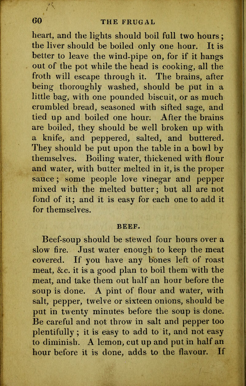 heart, and the lights should boil full two hours; the liver should be boiled only one hour. It is better to leave the wind-pipe on, for if it hangs out of the pot while the head is cooking, all the froth will escape through it. The brains, after being thoroughly washed, should be put in a little bag, with one pounded biscuit, or as much crumbled bread, seasoned with sifted sage, and tied up and boiled one hour. After the brains are boiled, they should be well broken up with a knife, and peppered, salted, and buttered. They should be put upon the table in a bowl by themselves. Boiling water, thickened with flour and water, with butter melted in it, is the proper sauce; some people love vinegar and pepper mixed with the melted butter; but all are not fond of it; and it is easy for each one to add it for themselves. BEEF. Beef-soup should be stewed four hours over a slow fire. Just water enough to keep the meat covered. If you have any bones left of roast meat, &c. it is a good plan to boil them with the meat, and take them out half an hour before the soup is done. A pint of flour and water, with salt, pepper, twelve or sixteen onions, should be put in twenty minutes before the soup is done. Be careful and not throw in salt and pepper too plentifully ; it is easy to add to it, and not easy to diminish. A lemon, cut up and put in half an hour before it is done, adds to the flavour. If