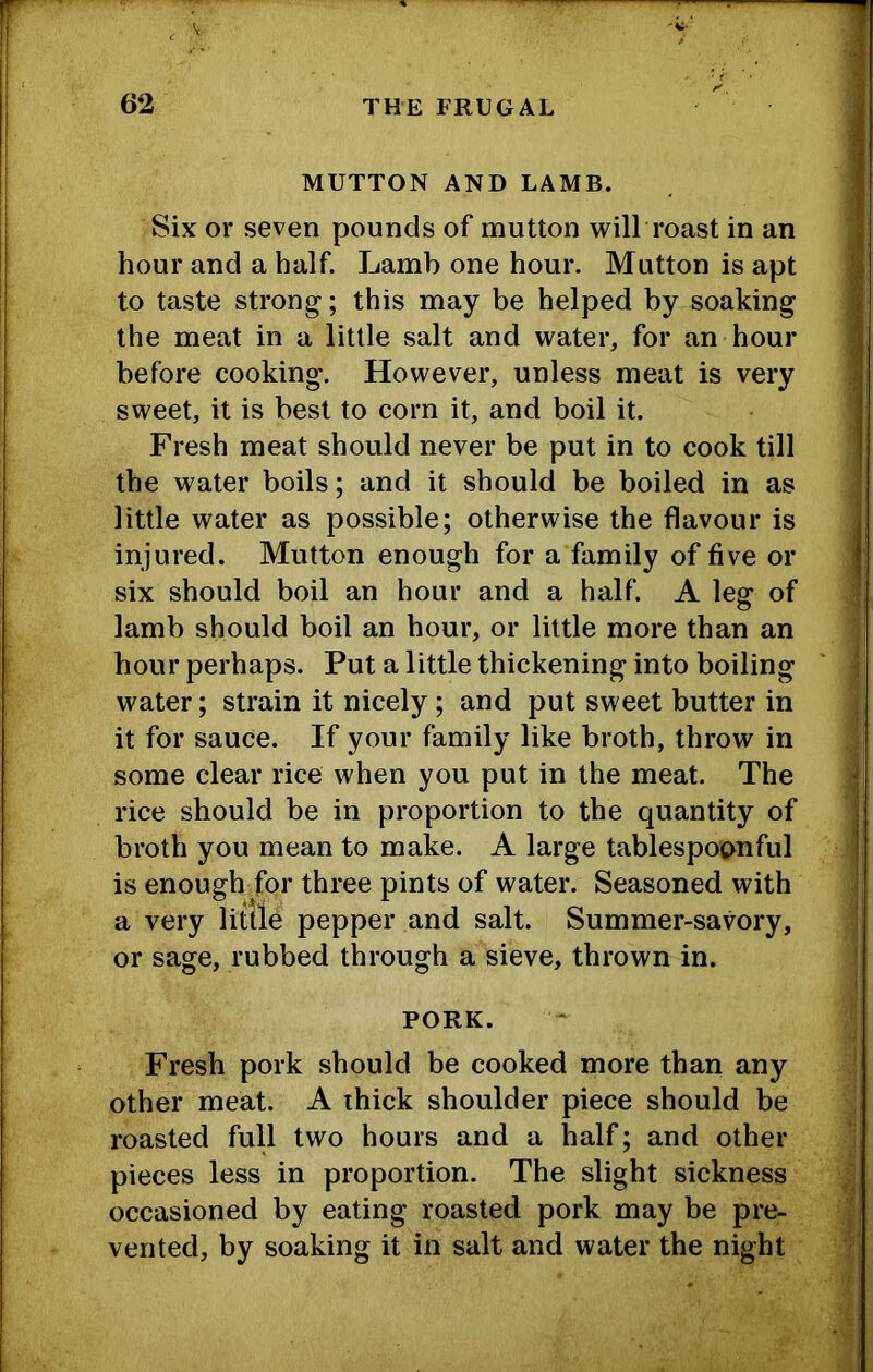 MUTTON AND LAMB. Six or seven pounds of mutton will roast in an hour and a half. Lamb one hour. Mutton is apt to taste strong; this may be helped by soaking the meat in a little salt and water, for an hour before cooking. However, unless meat is very sweet, it is best to corn it, and boil it. Fresh meat should never be put in to cook till the water boils; and it should be boiled in as little water as possible; otherwise the flavour is injured. Mutton enough for a family of five or six should boil an hour and a half. A leg of lamb should boil an hour, or little more than an hour perhaps. Put a little thickening into boiling water; strain it nicely; and put sweet butter in it for sauce. If your family like broth, throw in some clear rice when you put in the meat. The rice should be in proportion to the quantity of broth you mean to make. A large tablespoonful is enough for three pints of water. Seasoned with a very little pepper and salt. Summer-savory, or sage, rubbed through a sieve, thrown in. PORK. Fresh pork should be cooked more than any other meat. A thick shoulder piece should be roasted full two hours and a half; and other pieces less in proportion. The slight sickness occasioned by eating roasted pork may be pre- vented, by soaking it in salt and water the night
