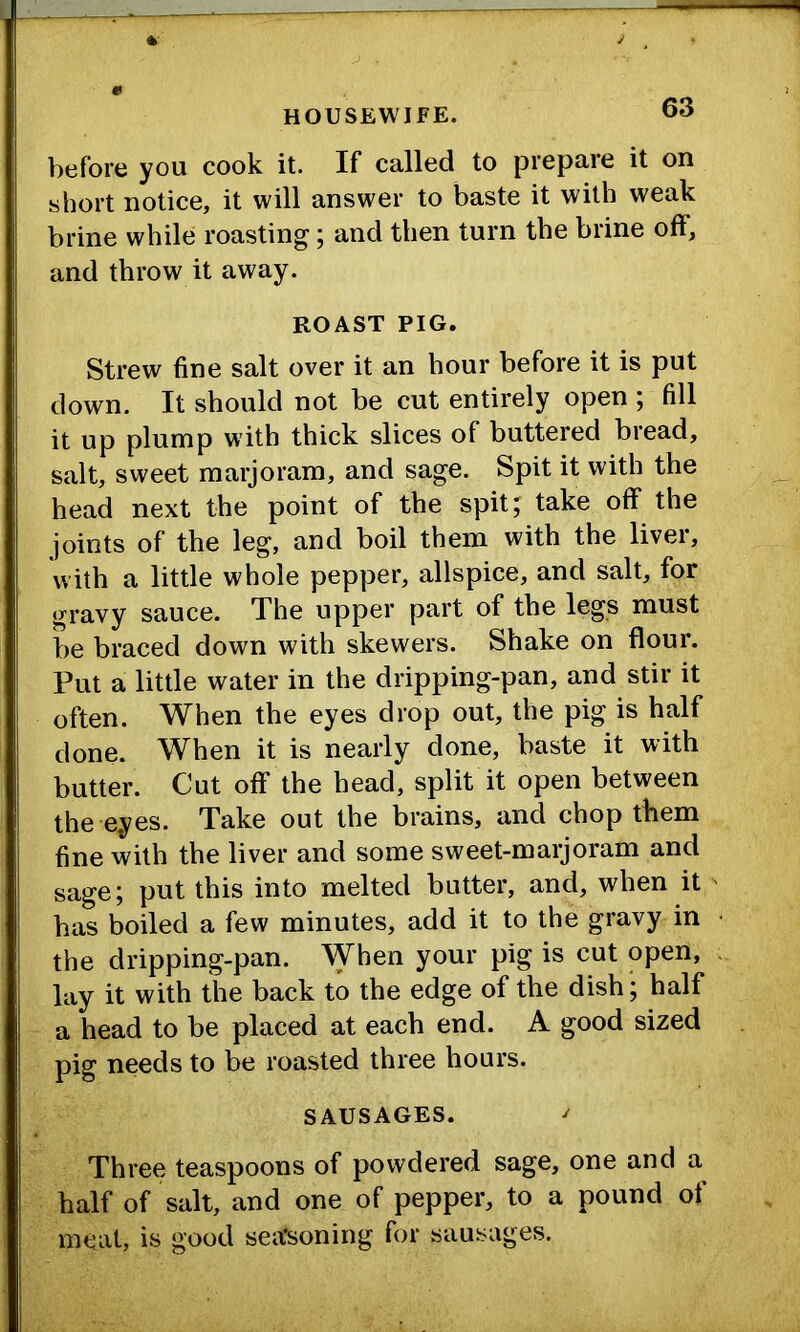 before you cook it. If called to prepare it on short notice, it will answer to baste it with weak brine while roasting; and then turn the brine off, and throw it away. ROAST PIG. Strew fine salt over it an hour before it is put down. It should not be cut entirely open ; fill it up plump with thick slices of buttered bread, salt, sweet marjoram, and sage. Spit it with the head next the point of the spit; take off the joints of the leg, and boil them with the liver, with a little whole pepper, allspice, and salt, for gravy sauce. The upper part of the legs must be braced down with skewers. Shake on flour. Put a little water in the dripping-pan, and stir it often. When the eyes drop out, the pig is half done. When it is nearly done, baste it with butter. Cut off the head, split it open between the eyes. Take out the brains, and chop them fine with the liver and some sweet-marjoram and sage; put this into melted butter, and, when it has boiled a few minutes, add it to the gravy in the dripping-pan. When your pig is cut open, lay it with the back to the edge of the dish; half a head to be placed at each end. A good sized pig needs to be roasted three hours. SAUSAGES. ^ Three teaspoons of powdered sage, one and a half of salt, and one of pepper, to a pound of meat, is good sea'soning for sausages.