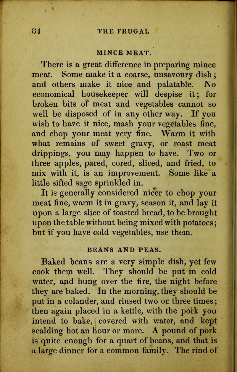 MINCE MEAT. There is a great difference in preparing mince meat. Some make it a coarse, unsavoury dish ; and others make it nice and palatable. No economical housekeeper will despise it; for broken bits of meat and vegetables cannot so well be disposed of in any other way. If you wish to have it nice, mash your vegetables fine, and chop your meat very fine. Warm it with what remains of sweet gravy, or roast meat drippings, you may happen to have. Two or three apples, pared, cored, sliced, and fried, to mix with it, is an improvement. Some like a little sifted sage sprinkled in. It is generally considered nicer to chop your me:at fine, warm it in gravy, season it, and lay it upon a large slice of toasted bread, to be brought upon the table without being mixed with potatoes; but if you have cold vegetables, use them. BEANS AND PEAS. Baked beans are a very simple dish, yet few cook them well. They should be put in cold water, and hung over the fire, the night before they are baked. In the morning, they should be put in a colander, and rinsed two or three times; then again placed in a kettle, with the pork you intend to bake, covered with water, and kept scalding hot an hour or more. A pound of pork is quite enough for a quart of beans, and that is a large dinner for a common family. The rind of