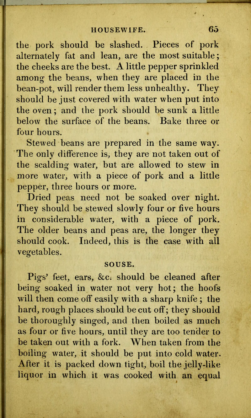 the pork should be slashed. Pieces of pork alternately fat and lean, are the most suitable; the cheeks are the best. A little pepper sprinkled among the beans, when they are placed in the bean-pot, will render them less unhealthy. They should be just covered with water when put into the oven; and the pork should be sunk a little below the surface of the beans. Bake three or four hours. Stewed beans are prepared in the same way. ’The only difference is, they are not taken out of the scalding water, but are allowed to stew in more water, with a piece of pork and a little pepper, three hours or more. Dried peas need not be soaked over night. They should be stewed slowly four or five hours in considerable water, with a piece of pork. The older beans and peas are, the longer they should cook. Indeed, this is the case with all vegetables. SOUSE. Pigs’ feet, ears, &C; should be cleaned after being soaked in water not very hot; the hoofs will then come off easily with a sharp knife; the hard, rough places should be cut off; they should be thoroughly singed, and then boiled as much as four or five hours, until they are too tender to be taken out with a fork. When taken from the boiling water, it should be put into cold water. After it is packed down tight, boil the jelly-like liquor in which it was cooked with an equal