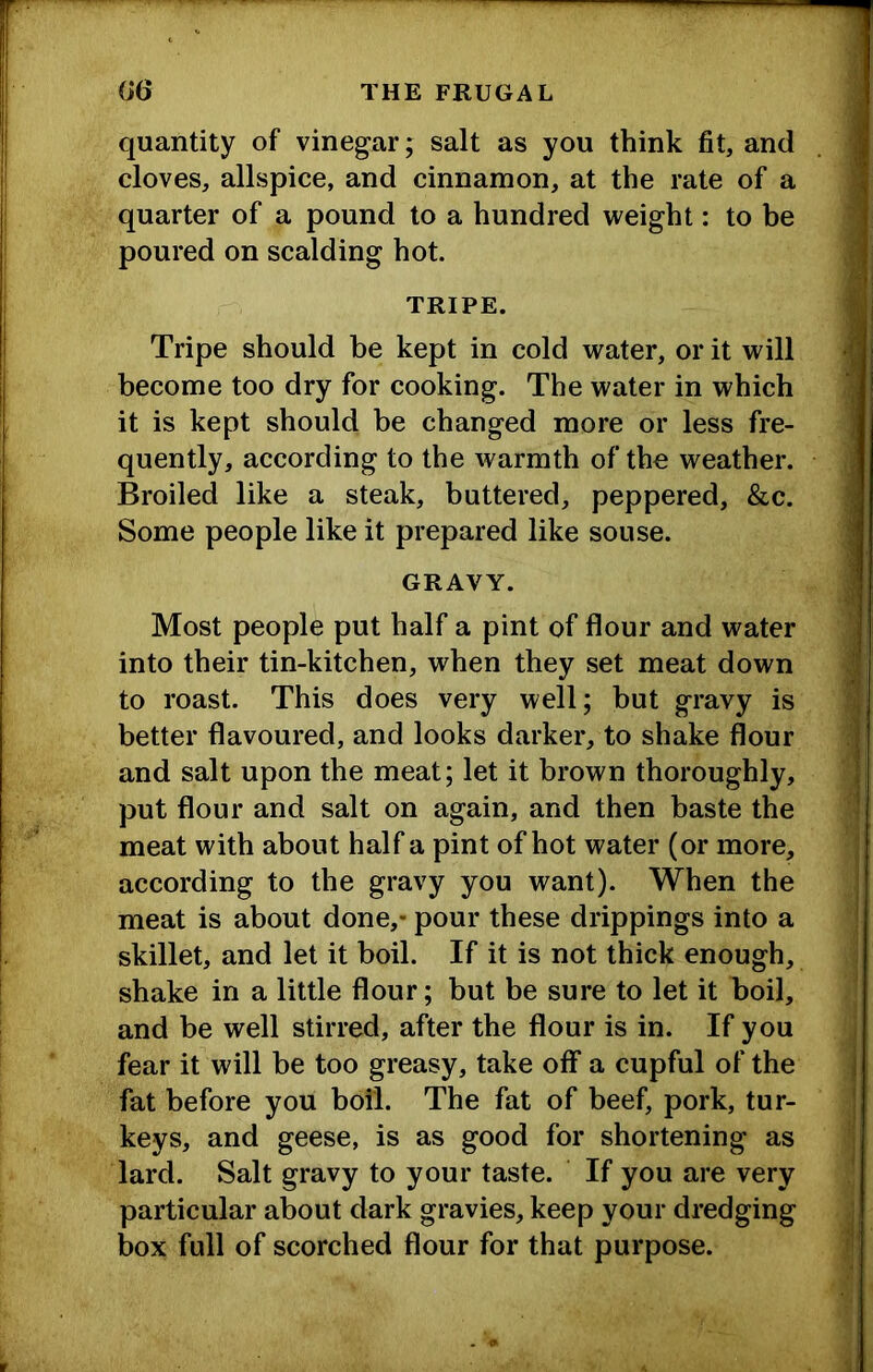 quantity of vinegar; salt as you think fit, and cloves, allspice, and cinnamon, at the rate of a quarter of a pound to a hundred weight: to be poured on scalding hot. TRIPE. Tripe should be kept in cold water, or it will become too dry for cooking. The water in which it is kept should be changed more or less fre- quently, according to the warmth of the weather. Broiled like a steak, buttered, peppered, &c. Some people like it prepared like souse. GRAVY. Most people put half a pint of flour and water into their tin-kitchen, when they set meat down to roast. This does very well; but gravy is better flavoured, and looks darker, to shake flour and salt upon the meat; let it brown thoroughly, put flour and salt on again, and then baste the meat with about half a pint of hot water (or more, according to the gravy you want). When the meat is about done,* pour these drippings into a skillet, and let it boil. If it is not thick enough, shake in a little flour; but be sure to let it boil, and be well stirred, after the flour is in. If you fear it will be too greasy, take off a cupful of the fat before you boil. The fat of beef, pork, tur- keys, and geese, is as good for shortening as lard. Salt gravy to your taste. If you are very particular about dark gravies, keep your dredging box full of scorched flour for that purpose.