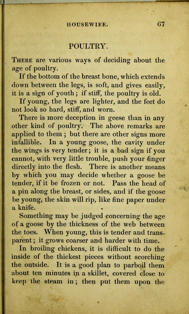 POULTRY. There are various ways of deciding about the age of poultry. If the bottom of the breast bone, which extends down between the legs, is soft, and gives easily, it is a sign of youth ; if stiff, the poultry is old. If young, the legs are lighter, and the feet do not look so hard, stiff, and worn. There is more deception in geese than in any other kind of poultry. The above remarks are applied to them; but there are other signs more infallible. In a young goose, the cavity under the wings is very tender; it is a bad sign if you cannot, with very little trouble, push your finger directly into the flesh. There is another means by which you may decide whether a goose be tender, if it be frozen or not. Pass the head of a pin along the breast, or sides, and if the goose be young, the skin will rip, like fine paper under a knife. Something may be judged concerning the age of a goose by the thickness of the web between the toes. When young, this is tender and trans- parent ; it grows coarser and harder with time. In broiling chickens, it is difficult to do the inside of the thickest pieces without scorching the outside. It is a good plan to parboil them about ten minutes in a skillet, covered close to keep the steam in; then put them upon the