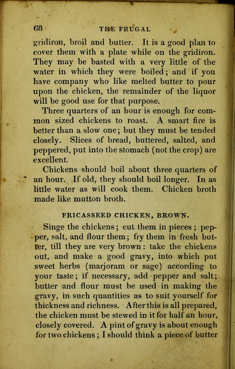 gridiron, broil and butter. It is a good plan to cover them with a plate while on the gridiron. They may be basted with a very little of the water in which they were boiled; and if you have company who like melted butter to pour upon the chicken, the remainder of the liquor will be good use for that purpose. Three quarters of an hour is enough for com- mon sized chickens to roast. A smart fire is better than a slow one; but they must be tended closely. Slices of bread, buttered, salted, and peppered, put into the stomach (not the crop) are excellent. Chickens should boil about three quarters of an hour. If old, they should boil longer. In as little water as will cook them. Chicken broth made like mutton broth. FRICASSEED CHICKEN, BROWN. Singe the chickens; cut them in pieces ; pep- per, salt, and flour them; fry them in fresh but- ter, till they are very brown: take the chickens out, and make a good gravy, into which put sweet herbs (marjoram or sage) according to your taste; if necessary, add pepper and salt; butter and flour must be used in making the gravy, in such quantities as to suit yourself for thickness and richness. After this is all prepared, the chicken must be stewed in it for half an hour, closely covered. A pint of gravy is about enough for two chickens; I should think a piece of butter