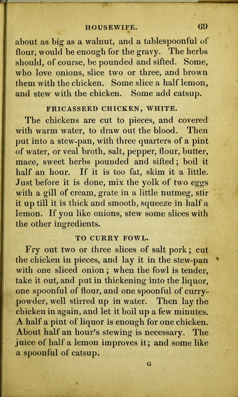 about as big as a walnut, and a tablespoonful of flour, would be enough for the gravy. The herbs should, of course, be pounded and sifted. Some, who love onions, slice two or three, and brown them with the chicken. Some slice a half lemon, and stew with the chicken. Some add catsup. FRICASSEED CHICKEN, WHITE. The chickens are cut to pieces, and covered with warm water, to draw out the blood. Then put into a stew-pan, with three quarters of a pint of water, or veal broth, salt, pepper, flour, butter, mace, sweet herbs pounded and sifted; boil it half an hour. If it is too fat, skim it a little. Just before it is done, mix the yolk of two eggs with a gill of cream, grate in a little nutmeg, stir it up till it is thick and smooth, squeeze in half a lemon. If you like onions, slew some slices with the other ingredients. TO CURRY FOWL. Fry out two or three slices of salt pork; cut the chicken in pieces, and lay it in the stew-pan with one sliced onion; when the fowl is tender, take it out, and put in thickening into the liquor, one spoonful of flour, and one spoonful of curry- powder, well stirred up in water. Then lay the chicken in again, and let it boil up a few minutes. A half a pint of liquor is enough for one chicken. About half an houFs stewing is necessary. The juice of half a lemon improves it; and some like a spoonful of catsup. G