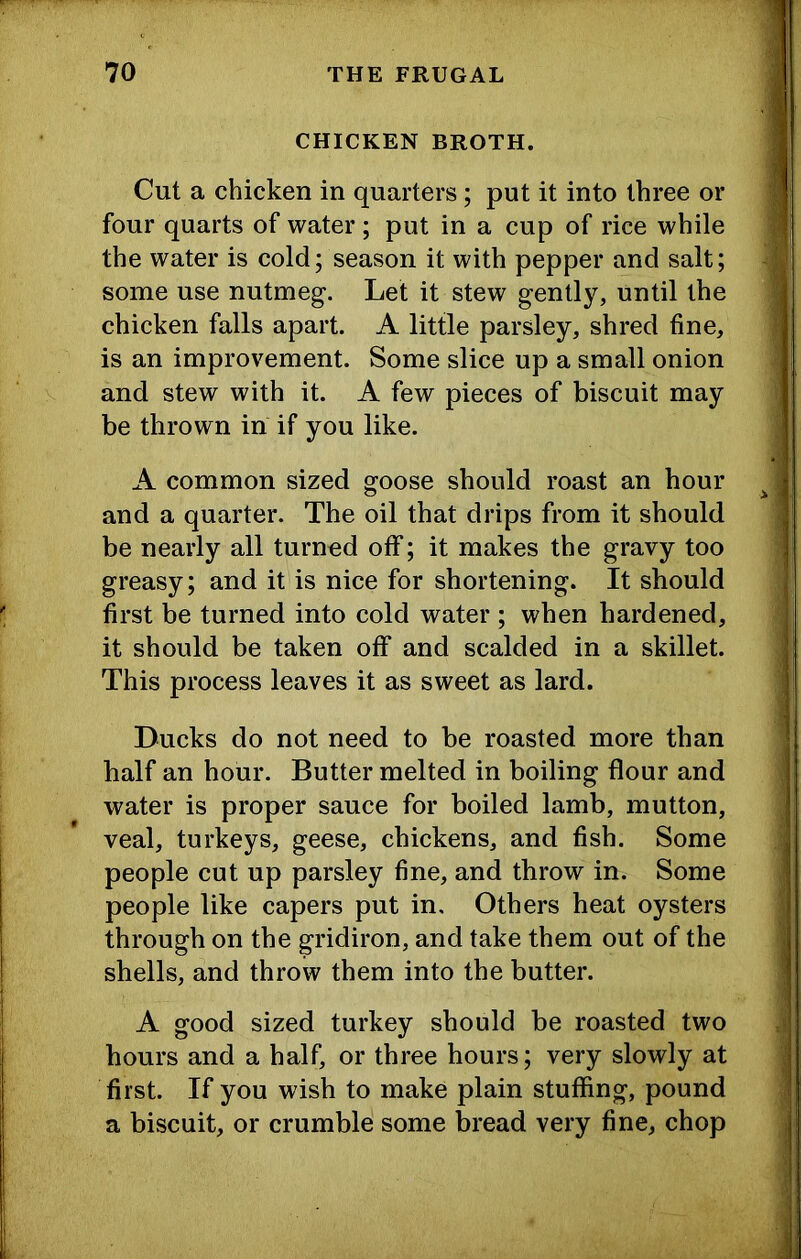CHICKEN BROTH. Cut a chicken in quarters; put it into three or four quarts of water ; put in a cup of rice while the water is cold; season it with pepper and salt; some use nutmeg. Let it stew gently, until the chicken falls apart. A little parsley, shred fine, is an improvement. Some slice up a small onion and stew with it. A few pieces of biscuit may be thrown in if you like. A common sized goose should roast an hour and a quarter. The oil that drips from it should be nearly all turned off; it makes the gravy too greasy; and it is nice for shortening. It should first be turned into cold water ; when hardened, it should be taken off and scalded in a skillet. This process leaves it as sweet as lard. Ducks do not need to be roasted more than half an hour. Butter melted in boiling flour and water is proper sauce for boiled lamb, mutton, veal, turkeys, geese, chickens, and fish. Some people cut up parsley fine, and throw in. Some people like capers put in. Others heat oysters through on the gridiron, and take them out of the shells, and throw them into the butter. A good sized turkey should be roasted two hours and a half, or three hours; very slowly at first. If you wish to make plain stuffing, pound a biscuit, or crumble some bread very fine, chop