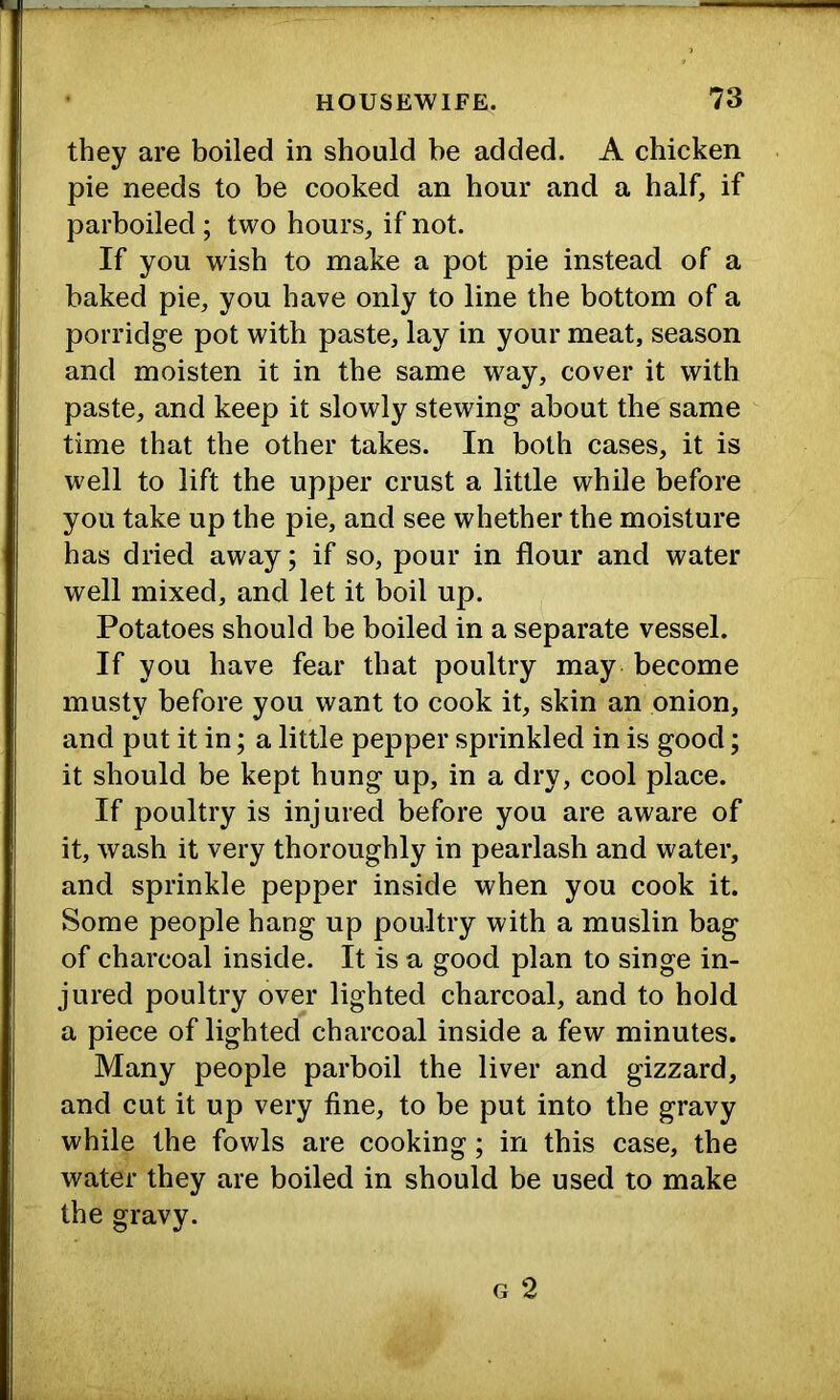 they are boiled in should be added. A chicken pie needs to be cooked an hour and a half, if parboiled ; two hours, if not. If you wish to make a pot pie instead of a baked pie, you have only to line the bottom of a porridge pot with paste, lay in your meat, season and moisten it in the same way, cover it with paste, and keep it slowly stewing about the same time that the other takes. In both cases, it is well to lift the upper crust a little while before you take up the pie, and see whether the moisture has dried away; if so, pour in flour and water well mixed, and let it boil up. Potatoes should be boiled in a separate vessel. If you have fear that poultry may become musty before you want to cook it, skin an onion, and put it in; a little pepper sprinkled in is good; it should be kept hung up, in a dry, cool place. If poultry is injured before you are aware of it, wash it very thoroughly in pearlash and water, and sprinkle pepper inside when you cook it. Some people hang up poultry with a muslin bag of charcoal inside. It is a good plan to singe in- jured poultry over lighted charcoal, and to hold a piece of lighted charcoal inside a few minutes. Many people parboil the liver and gizzard, and cut it up very fine, to be put into the gravy while the fowls are cooking; in this case, the water they are boiled in should be used to make the gravy.