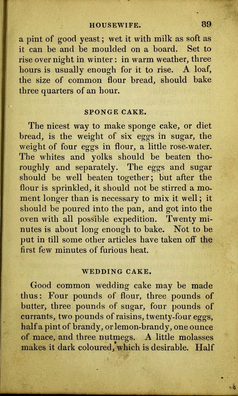 a pint of good yeast; wet it with milk as soft as it can be and be moulded on a board. Set to rise over night in winter: in warm weather, three hours is usually enough for it to rise. A loaf, the size of common flour bread, should hake three quarters of an hour. SPONGE CAKE. The nicest way to make sponge cake, or diet bread, is the weight of six eggs in sugar, the weight of four eggs in flour, a little rose-water. The whites and yolks should be beaten tho- roughly and separately. The eggs and sugar should be well beaten together; but after the flour is sprinkled, it should not be stirred a mo- ment longer than is necessary to mix it well; it should be poured into the pan, and got into the oven with all possible expedition. Twenty mi- nutes is about long enough to bake. Not to be put in till some other articles have taken off the first few minutes of furious heat. WEDDING CAKE. Good common wedding cake may be made thus: Four pounds of flour, three pounds of butter, three pounds of sugar, four pounds of currants, two pounds of raisins, twenty-four eggs, half a pint of brandy, oiTemon-brandy, one ounce of mace, and three nutmegs. A little molasses makes it dark coloured, which is desirable. Half