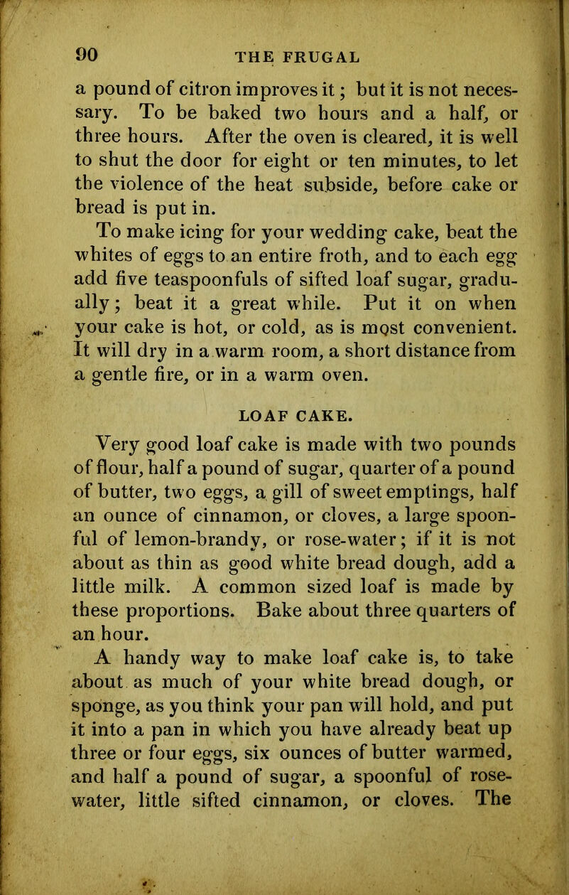 a pound of citron improves it; but it is not neces- sary. To be baked two hours and a half, or three hours. After the oven is cleared, it is well to shut the door for eight or ten minutes, to let the violence of the heat subside, before cake or bread is put in. To make icing for your wedding cake, beat the whites of eggs to an entire froth, and to each egg add five teaspoonfuls of sifted loaf sugar, gradu- ally ; beat it a great while. Put it on when your cake is hot, or cold, as is most convenient. It will dry in a warm room, a short distance from a gentle fire, or in a warm oven. LOAF CAKE. Very good loaf cake is made with two pounds of flour, half a pound of sugar, quarter of a pound of butter, two eggs, a gill of sweet emplings, half an ounce of cinnamon, or cloves, a large spoon- ful of lemon-brandy, or rose-water; if it is not about as thin as good white bread dough, add a little milk. A common sized loaf is made by these proportions. Bake about three quarters of an hour. A handy way to make loaf cake is, to take about as much of your white bread dough, or sponge, as you think your pan wdll hold, and put it into a pan in which you have already beat up three or four eggs, six ounces of butter warmed, and half a pound of sugar, a spoonful of rose- water, little sifted cinnamon, or cloves. The