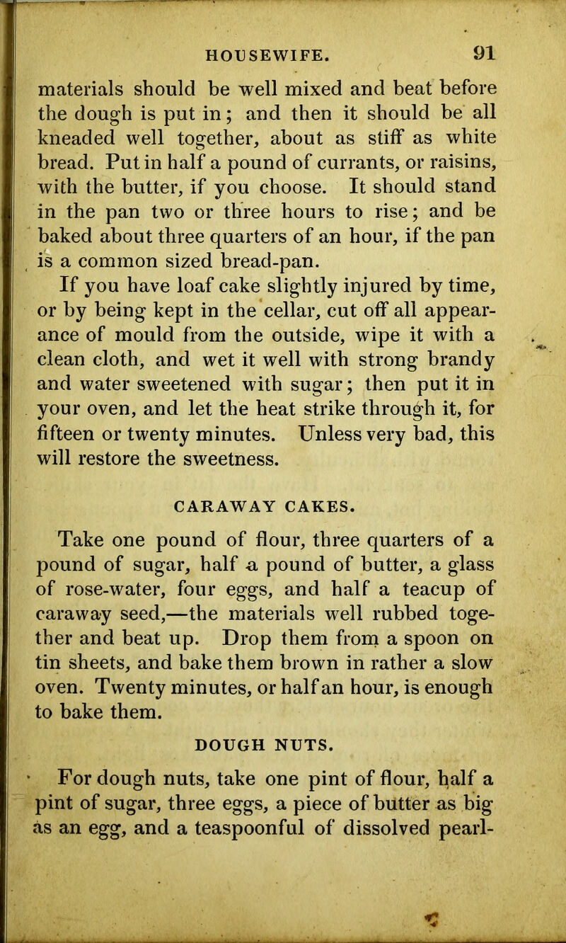materials should be well mixed and beat before the dough is put in; and then it should be all kneaded well together, about as stiff as white bread. Putin half a pound of currants, or raisins, with the butter, if you choose. It should stand in the pan two or three hours to rise; and be baked about three quarters of an hour, if the pan is a common sized bread-pan. If you have loaf cake slightly injured by time, or by being kept in the cellar, cut off all appear- ance of mould from the outside, wipe it with a clean cloth, and wet it well with strong brandy and water sweetened with sugar; then put it in your oven, and let the heat strike through it, for fifteen or twenty minutes. Unless very bad, this will restore the sweetness. CARAWAY CAKES. Take one pound of flour, three quarters of a pound of sugar, half a pound of butter, a glass of rose-water, four eggs, and half a teacup of caraway seed,—the materials well rubbed toge- ther and beat up. Drop them frorn a spoon on tin sheets, and bake them brown in rather a slow oven. Twenty minutes, or half an hour, is enough to bake them. DOUGH NUTS. For dough nuts, take one pint of flour, half a pint of sugar, three eggs, a piece of butter as big as an egg, and a teaspoonful of dissolved pearl-