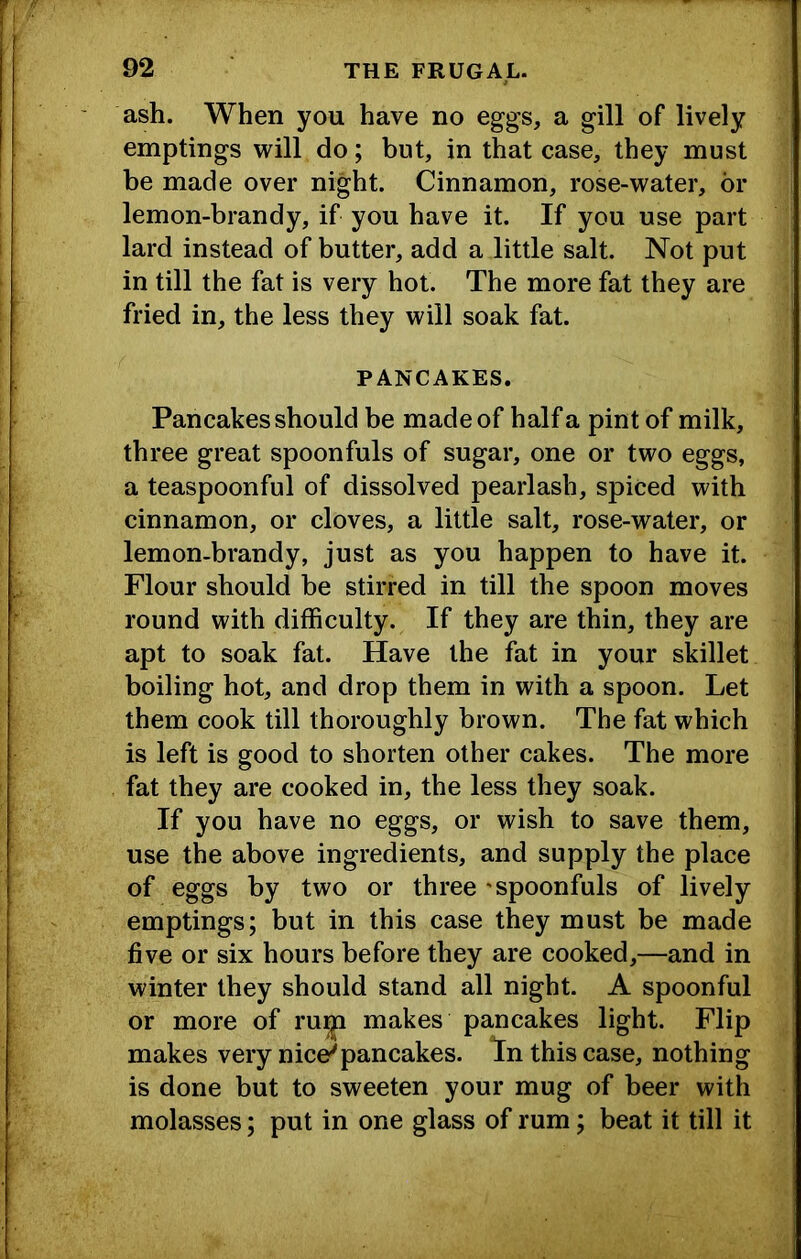 ash. When you have no eggs, a gill of lively emptings will do; but, in that case, they must be made over night. Cinnamon, rose-water, or lemon-brandy, if you have it. If you use part lard instead of butter, add a little salt. Not put in till the fat is very hot. The more fat they are fried in, the less they will soak fat. PANCAKES. Pancakes should be made of half a pint of milk, three great spoonfuls of sugar, one or two eggs, a teaspoonful of dissolved pearlash, spiced with cinnamon, or cloves, a little salt, rose-water, or lemon-brandy, just as you happen to have it. Flour should be stirred in till the spoon moves round with difficulty. If they are thin, they are apt to soak fat. Have the fat in your skillet boiling hot, and drop them in with a spoon. Let them cook till thoroughly brown. The fat which is left is good to shorten other cakes. The more fat they are cooked in, the less they soak. If you have no eggs, or wish to save them, use the above ingredients, and supply the place of eggs by two or three 'spoonfuls of lively emptings; but in this case they must be made five or six hours before they are cooked,—and in winter they should stand all night. A spoonful or more of ru^ makes pancakes light. Flip makes very nice'pancakes, lin this case, nothing is done but to sweeten your mug of beer with molasses; put in one glass of rum; beat it till it