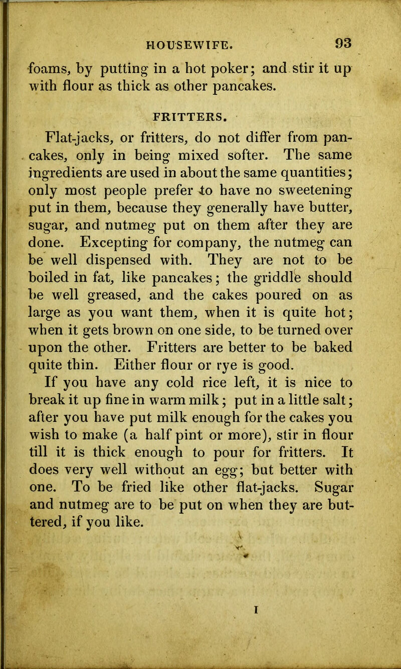 ■foams, by putting in a hot poker; and stir it up with flour as thick as other pancakes. FRITTERS. Flat-jacks, or fritters, do not differ from pan- cakes, only in being mixed softer. The same ingredients are used in about the same quantities; only most people prefer 4;o have no sweetening put in them, because they generally have butter, sugar, and nutmeg put on them after they are done. Excepting for company, the nutmeg can be well dispensed with. They are not to be boiled in fat, like pancakes; the griddlb should be well greased, and the cakes poured on as large as you want them, when it is quite hot; when it gets brown on one side, to be turned over upon the other. Fritters are better to be baked quite thin. Either flour or rye is good. If you have any cold rice left, it is nice to break it up fine in warm milk; put in a little salt; after you have put milk enough for the cakes you wish to make (a half pint or more), stir in flour till it is thick enough to pour for fritters. It does very well without an egg; but better with one. To be fried like other flat-jacks. Sugar and nutmeg are to be put on when they are but- tered, if you like.