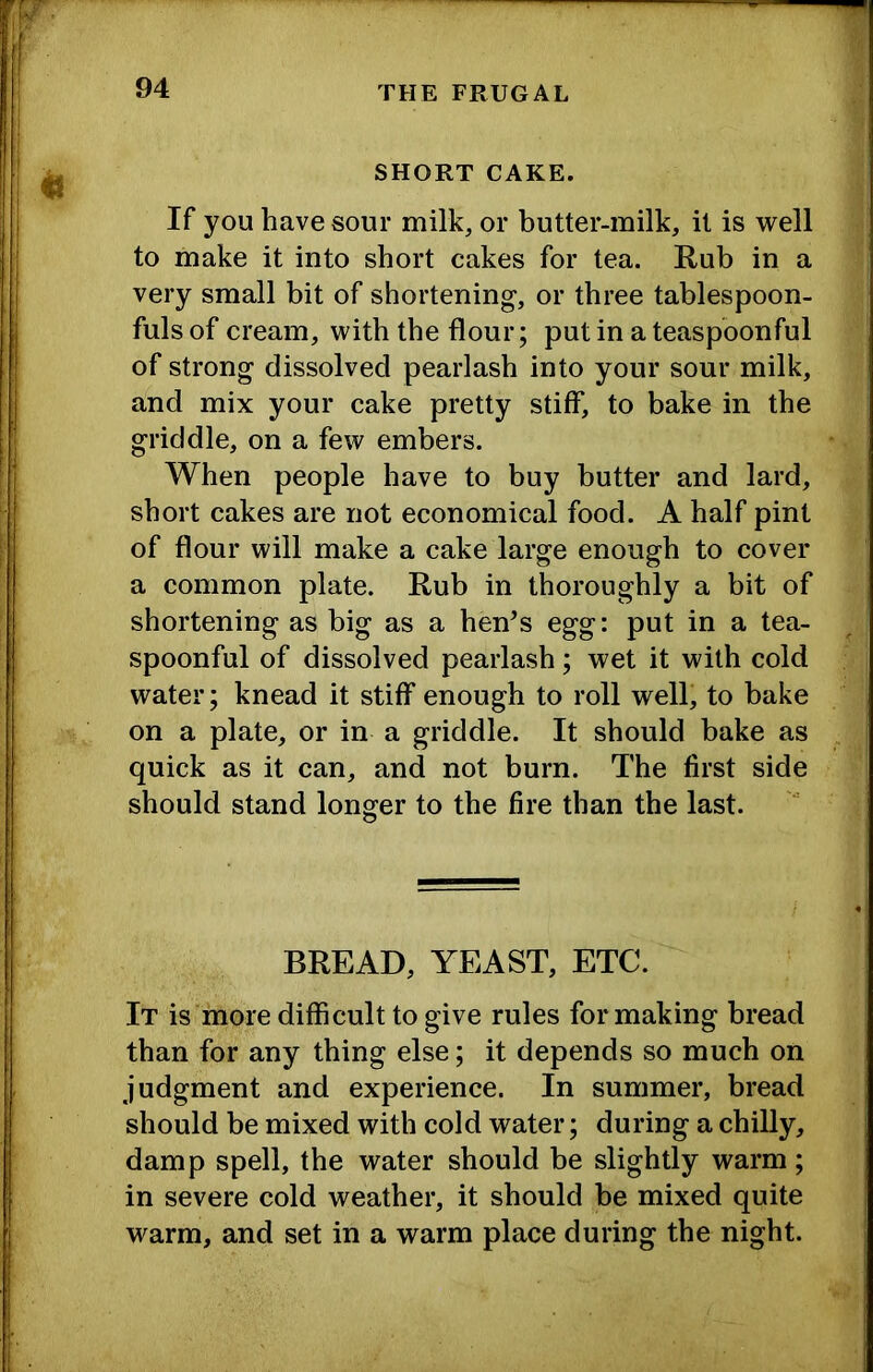 ■*1 SHORT CAKE. If you have sour milk, or butter-milk, it is well to make it into short cakes for tea. Rub in a very small bit of shortening, or three tablespoon- fuls of cream, with the flour; put in a teaspoonful of strong dissolved pearlash into your sour milk, and mix your cake pretty stiff, to bake in the griddle, on a few embers. When people have to buy butter and lard, short cakes are not economical food. A half pint of flour will make a cake large enough to cover a common plate. Rub in thoroughly a bit of shortening as big as a hen’s egg: put in a tea- spoonful of dissolved pearlash; wet it with cold water; knead it stiff enough to roll well, to bake on a plate, or in a griddle. It should bake as quick as it can, and not burn. The first side should stand longer to the fire than the last. BREAD, YEAST, ETC. It is‘more difficult to give rules for making bread than for any thing else; it depends so much on judgment and experience. In summer, bread should be mixed with cold water; during a chilly, damp spell, the water should be slightly warm; in severe cold weather, it should be mixed quite warm, and set in a warm place during the night.