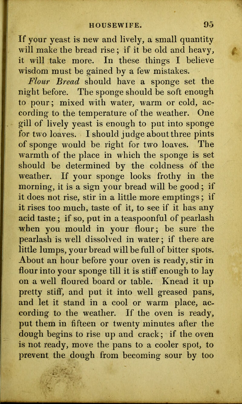 If your yeast is new and lively, a small quantity will make the bread rise; if it be old and heavy, it will take more. In these things I believe wisdom must be gained by a few mistakes. Flour Bread should have a sponge set the night before. The sponge should be soft enough to pour; mixed with water, warm or cold, ac- cording to the temperature of the weather. One gill of lively yeast is enough to put into sponge for two loaves. I should judge about three pints of sponge would be right for two loaves. The warmth of the place in which the sponge is set should be determined by the coldness 6f the weather. If your sponge looks frothy in the morning, it is a sign your bread will be good ; if it does not rise, stir in a little more emptings; if it rises too much, taste of it, to see if it has any acid taste; if so, put in a teaspoonful of pearlash when you mould in your flour; be sure the pearlash is well dissolved in water; if there are little lumps, your bread will be full of bitter spots. About an hour before your oven is ready, stir in flour into your sponge till it is stiff enough to lay on a well floured board or table. Knead it up pretty stiff, and put it into well greased pans, and let it stand in a cool or warm place, ac- cording to the weather. If the oven is ready, put them in fifteen or twenty minutes after the dough begins to rise up and crack; if the oven is not ready, move the pans to a cooler spot, to prevent the dough from becoming sour by too