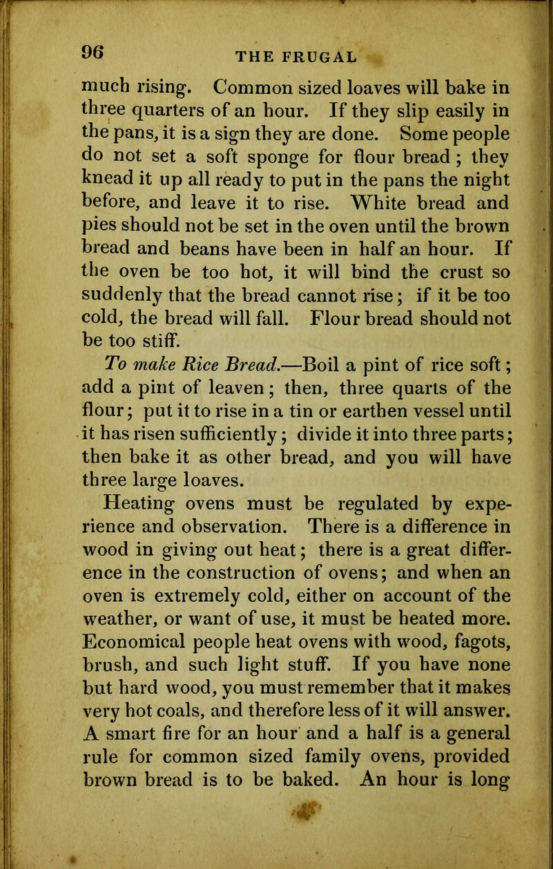 much rising. Common sized loaves will bake in three quarters of an hour. If they slip easily in the pans, it is a sign they are done. Some people do not set a soft sponge for flour bread; they knead it up all ready to put in the pans the night before, and leave it to rise. White bread and pies should not be set in the oven until the brown bread and beans have been in half an hour. If the oven be too hot, it will bind the crust so suddenly that the bread cannot rise; if it be too cold, the bread will fall. Flour bread should not be too stiff. To make Rice B7'ead.—Boil a pint of rice soft; add a pint of leaven; then, three quarts of the flour; put it to rise in a tin or earthen vessel until -it has risen sufficiently; divide it into three parts; then bake it as other bread, and you will have three large loaves. Heating ovens must be regulated by expe- rience and observation. There is a difference in wood in giving out heat; there is a great differ- ence in the construction of ovens; and when an oven is extremely cold, either on account of the weather, or want of use, it must be heated more. Economical people heat ovens with wood, fagots, brush, and such light stuff. If you have none but hard wood, you must remember that it makes very hot coals, and therefore less of it will answer. A smart fire for an hour and a half is a general rule for common sized family ovens, provided brown bread is to be baked. An hour is long
