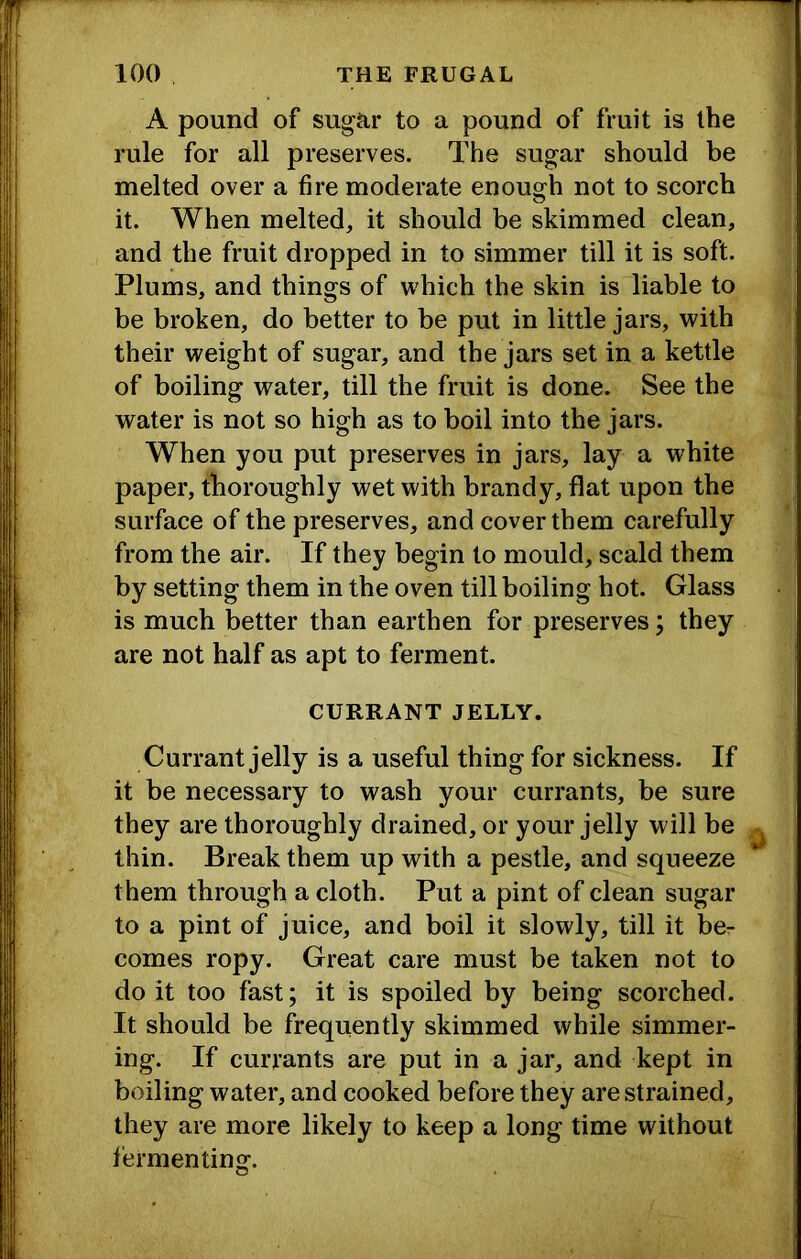 A pound of sugar to a pound of fruit is the rule for all preserves. The sugar should be melted over a fire moderate enough not to scorch it. When melted, it should be skimmed clean, and the fruit dropped in to simmer till it is soft. Plums, and things of which the skin is liable to be broken, do better to be put in little jars, with their weight of sugar, and the jars set in a kettle of boiling water, till the fruit is done. See the water is not so high as to boil into the jars. When you put preserves in jars, lay a white paper, thoroughly wet with brandy, flat upon the surface of the preserves, and cover them carefully from the air. If they begin to mould, scald them by setting them in the oven till boiling hot. Glass is much better than earthen for preserves; they are not half as apt to ferment. CURRANT JELLY. Currant jelly is a useful thing for sickness. If it be necessary to wash your currants, be sure they are thoroughly drained, or your jelly will be thin. Break them up with a pestle, and squeeze them through a cloth. Put a pint of clean sugar to a pint of juice, and boil it slowly, till it bor comes ropy. Great care must be taken not to do it too fast; it is spoiled by being scorched. It should be frequently skimmed while simmer- ing. If currants are put in a jar, and kept in boiling water, and cooked before they are strained, they are more likely to keep a long time without fermentinof.
