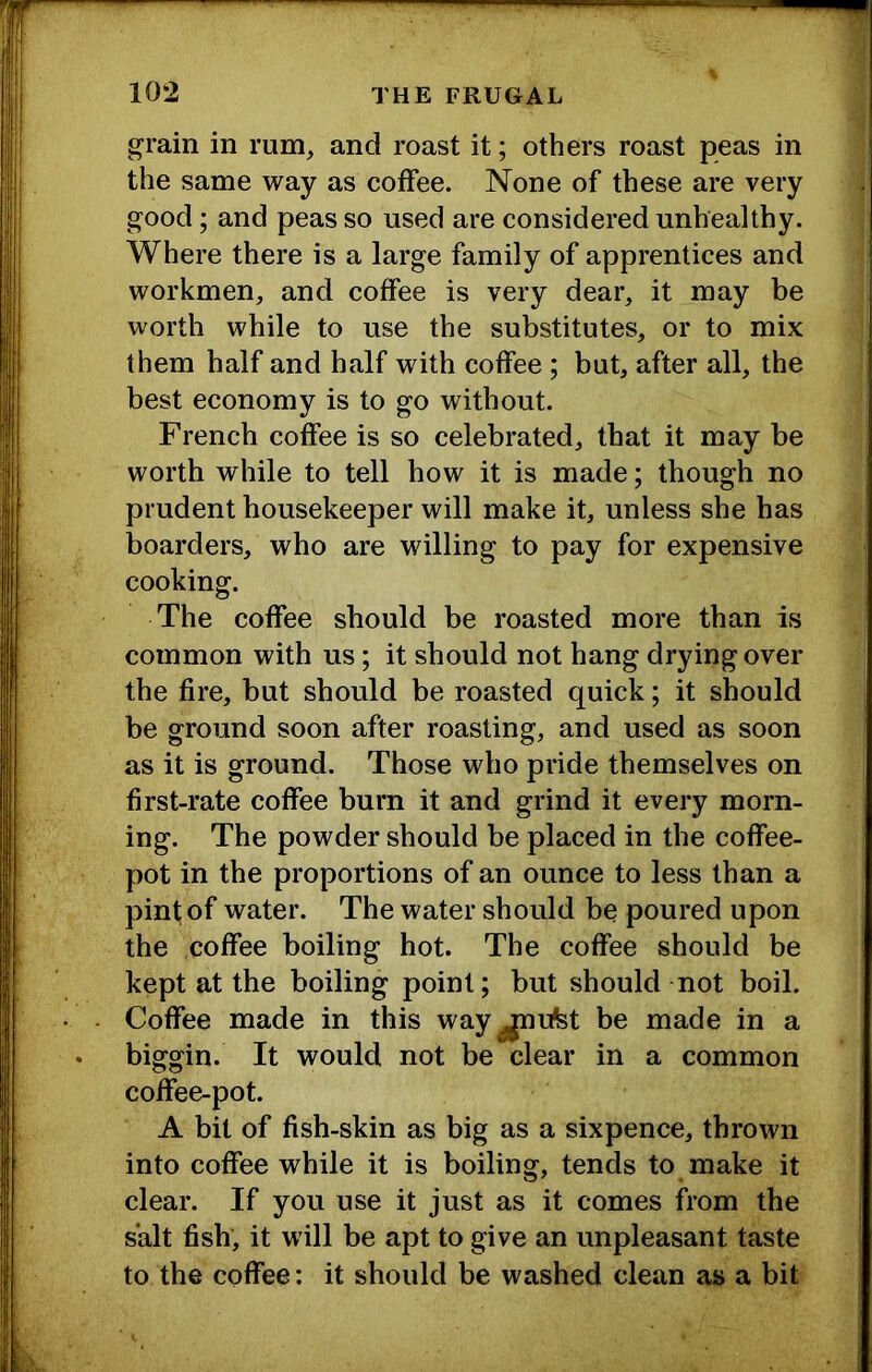 grain in rum, and roast it; others roast peas in the same way as coffee. None of these are very good; and peas so used are considered unhealthy. Where there is a large family of apprentices and workmen, and coffee is very dear, it may be worth while to use the substitutes, or to mix them half and half with coffee ; but, after all, the best economy is to go without. French coffee is so celebrated, that it may be worth while to tell how it is made; though no prudent housekeeper will make it, unless she has boarders, who are willing to pay for expensive cooking. The coffee should be roasted more than is common with us; it should not hang drying over the fire, but should be roasted quick; it should be ground soon after roasting, and used as soon as it is ground. Those who pride themselves on first-rate coffee burn it and grind it every morn- ing. The powder should be placed in the coffee- pot in the proportions of an ounce to less than a pint of water. The water should be poured upon the coffee boiling hot. The coffee should be kept at the boiling point; but should not boil. Coffee made in this way ^ufet be made in a biggin. It would not be clear in a common coffee-pot. A bit of fish-skin as big as a sixpence, thrown into coffee while it is boiling, tends to make it clear. If you use it just as it comes from the salt fish, it will be apt to give an unpleasant taste to the coffee: it should be washed clean as a bit