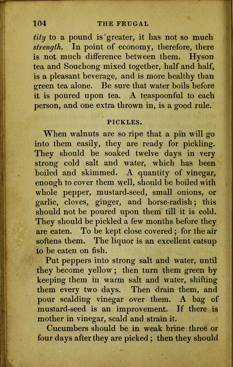 tity to a pound is greater, it has not so much strength. In point of economy, therefore, there is not much difference between them. Hyson tea and Souchong mixed together, half and half, is a pleasant beverage, and is more healthy than green tea alone. Be sure that water boils before it is poured upon tea. A teaspoonful to each person, and one extra thrown in, is a good rule. PICKLES. When walnuts are so ripe that a pin will go into them easily, they are ready for pickling. They should be soaked twelve days in very strong cold salt and water, which has been boiled and skimmed. A quantity of vinegar, enough to cover them well, should be boiled with whole pepper, mustard-seed, small onions, or garlic, cloves, ginger, and horse-radish; this should not be poured upon them till it is cold. They should be pickled a few months before they are eaten. To be kept close covered; for the air softens them. The liquor is an excellent catsup to be eaten on fish. Put peppers into strong salt and water, until they become yellow; then turn them green by keeping them in warm salt and water, shifting them every two days. Then drain them, and pour scalding vinegar over them. A bag of mustard-seed is an improvement. If there is mother in vinegar, scald and strain it. Cucumbers should be in weak brine three or four days after they are picked; then they should