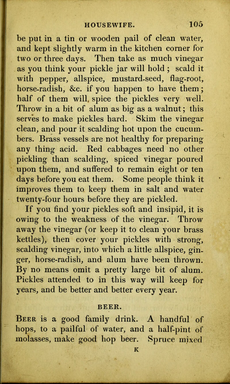 be put in a tin or wooden pail of clean water, and kept slightly warm in the kitchen corner for two or three days. Then take as much vinegar as you think your pickle jar will hold ; scald it with pepper, allspice, mustard-seed, flag-root, horse-radish, &c. if you happen to have them; half of them will, spice the pickles very well. Throw in a bit of alum as big as a walnut; this serves to make pickles hard. Skim the vinegar clean, and pour it scalding hot upon the cucum- bers. Brass vessels are not healthy for preparing any thing acid. Red cabbages need no other pickling than scalding, spiced vinegar poured upon them, and suffered to remain eight or ten days before you eat them. Some people think it improves them to keep them in salt and water twenty-four hours before they are pickled. If you find your pickles soft and insipid, it is owing to the weakness of the vinegar. Throw away the vinegar (or keep it to clean your brass kettles), then cover your pickles with strong, scalding vinegar, into which a little allspice, gin- ger, horse-radish, and alum have been thrown. By no means omit a pretty large bit of alum. Pickles attended to in this way will keep for years, and be better and better every year. BEER. Beer is a good family drink. A handful of hops, to a pailful of water, and a half-pint of molasses, make good hop beer. Spruce mixed