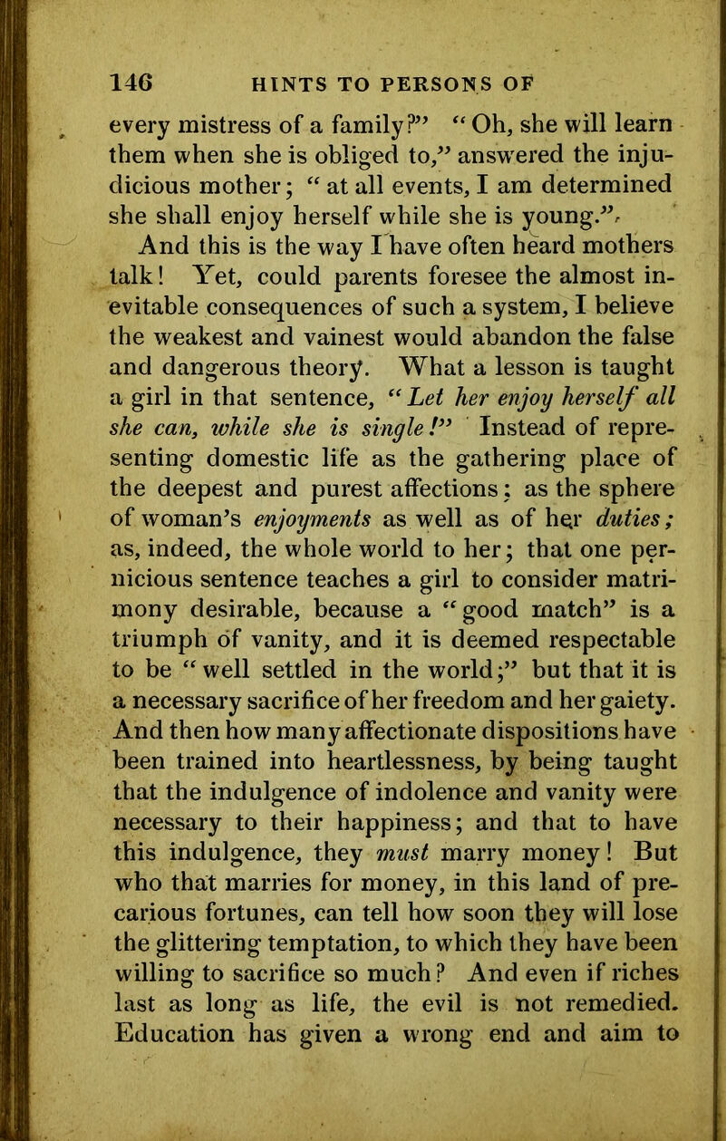 every mistress of a family?’’ “ Oh, she will learn them when she is obliged to,” answ ered the inju- dicious mother; at all events, I am determined she shall enjoy herself while she is young.”. And this is the way I have often heard mothers talk! Yet, could parents foresee the almost in- evitable consequences of such a system, I believe the weakest and vainest would abandon the false and dangerous theory. What a lesson is taught a girl in that sentence, Let her enjoy herself all she can, while she is single!^* Instead of repre- senting domestic life as the gathering place of the deepest and purest affections: as the sphere of woman’s enjoyments as well as of her duties; as, indeed, the whole world to her; that one per- nicious sentence teaches a girl to consider matri- mony desirable, because a ‘good match” is a triumph of vanity, and it is deemed respectable to be well settled in the world;” but that it is a necessary sacrifice of her freedom and her gaiety. And then how many affectionate dispositions have been trained into heartlessness, by being taught that the indulgence of indolence and vanity were necessary to their happiness; and that to have this indulgence, they must marry money! But who that marries for money, in this land of pre- carious fortunes, can tell how soon they will lose the glittering temptation, to which they have been willing to sacrifice so much? And even if riches last as long as life, the evil is not remedied. Education has given a wrong end and aim to