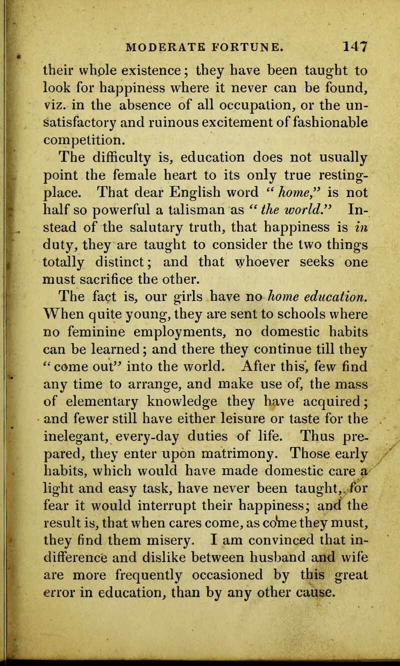 t their whple existence; they have been taught to look for happiness where it never can be found, viz. in the absence of all occupation, or the un- satisfactory and ruinous excitement of fashionable competition. The difficulty is, education does not usually point the female heart to its only true resting- place. That dear English word “ home” is not half so powerful a talisman as “ the world” In- stead of the salutary truth, that happiness is in duty, they are taught to consider the two things totally distinct; and that whoever seeks one must sacrifice the other. The fact is, our girls have no home education. When quite young, they are sent to schools where no feminine employments, no domestic habits can be learned; and there they continue till they come out’^ into the world. After this, few find any time to arrange, and make use of, the mass of elementary knowledge they have acquired; and fewer still have either leisure or taste for the inelegant, every-day duties of life. Thus pre- pared, they enter upon matrimony. Those early habits, which would have made domestic care a light and easy task, have never been taught,, for fear it would interrupt their happiness; and the result is, that when cares come, as co*me they must, they find them misery. I am convinced that in- difference and dislike between husband and wife are more frequently occasioned by this great error in education, than by any other cause. li