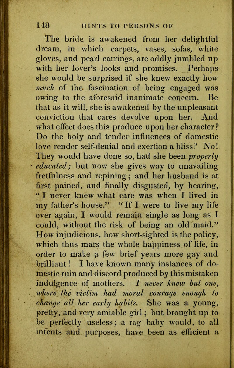 The bride is awakened from her delightful dream, in which carpets, vases, sofas, white gloves, and pearl earrings, are oddly jumbled up with her lover’s looks and promises. Perhaps she would be surprised if she knew exactly how much of the. fascination of being engaged was owing to the aforesaid inanimate concern. Be that as it will, she is awakened by the unpleasant conviction that cares devolve upon her. And what effect does this produce upon her character ? Do the holy and tender influences of domestic love render self-denial and exertion a bliss? No! They would have done so, had she been properly ’ educated; but now she gives way to unavailing fretfulness and repining; and her husband is at first pained, and finally disgusted, by hearing, I never knew what care was when I lived in my fathers house.” “If I were to live my life over again, I would remain single as long as I could, without the risk of being an old maid.” How injudicious, how short-sighted is the policy, which thus mars the whole happiness of life, in order to make ft few brief years more gay and •brilliant! I have known many instances of do- mestic ruin and discord produced by this mistaken indulgence of mothers. I never knew but one, where the victim had moral courage enough to change all her early habits. She was a young, pretty, and very amiable girl; but brought up to be perfectly useless; a rag baby would, to all intents and purposes, have been as efficient a