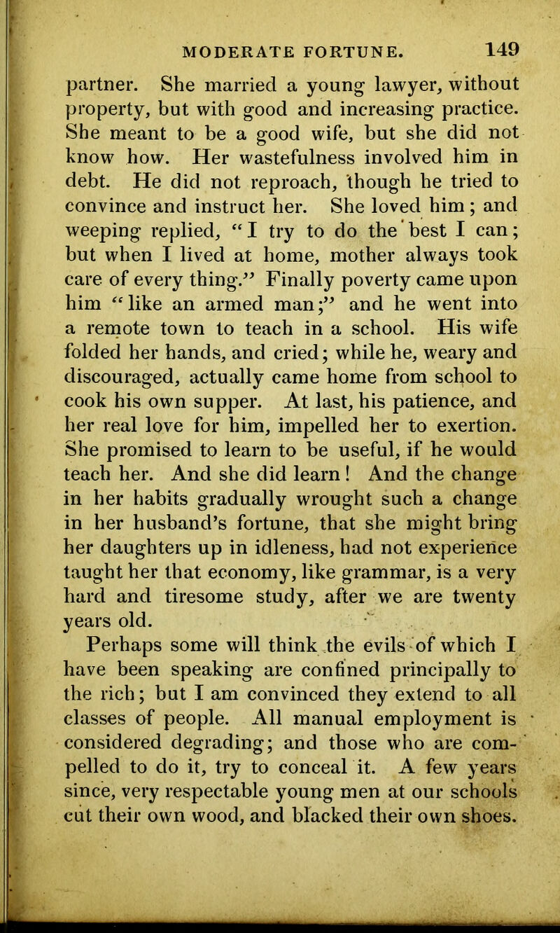 partner. She married a young lawyer, without property, but with good and increasing practice. She meant to be a good wife, but she did not know how. Her wastefulness involved him in debt. He did not reproach, though he tried to convince and instruct her. She loved him; and weeping replied, “ I try to do the' best I can; but when I lived at home, mother always took care of every thing.^^ Finally poverty came upon him Hike an armed man;’^ and he went into a renaote town to teach in a school. His wife folded her hands, and cried; while he, weary and discouraged, actually came home from school to cook his own supper. At last, his patience, and her real love for him, impelled her to exertion. She promised to learn to be useful, if he would teach her. And she did learn ! And the change in her habits gradually wrought such a change in her husband’s fortune, that she might bring her daughters up in idleness, had not experience taught her that economy, like grammar, is a very hard and tiresome study, after we are twenty years old. Perhaps some will think .the evils of which I have been speaking are confined principally to the rich; but I am convinced they extend to all classes of people. All manual employment is considered degrading; and those who are com- ‘ pelled to do it, try to conceal it. A few years since, very respectable young men at our schools cut their own wood, and blacked their own shoes.