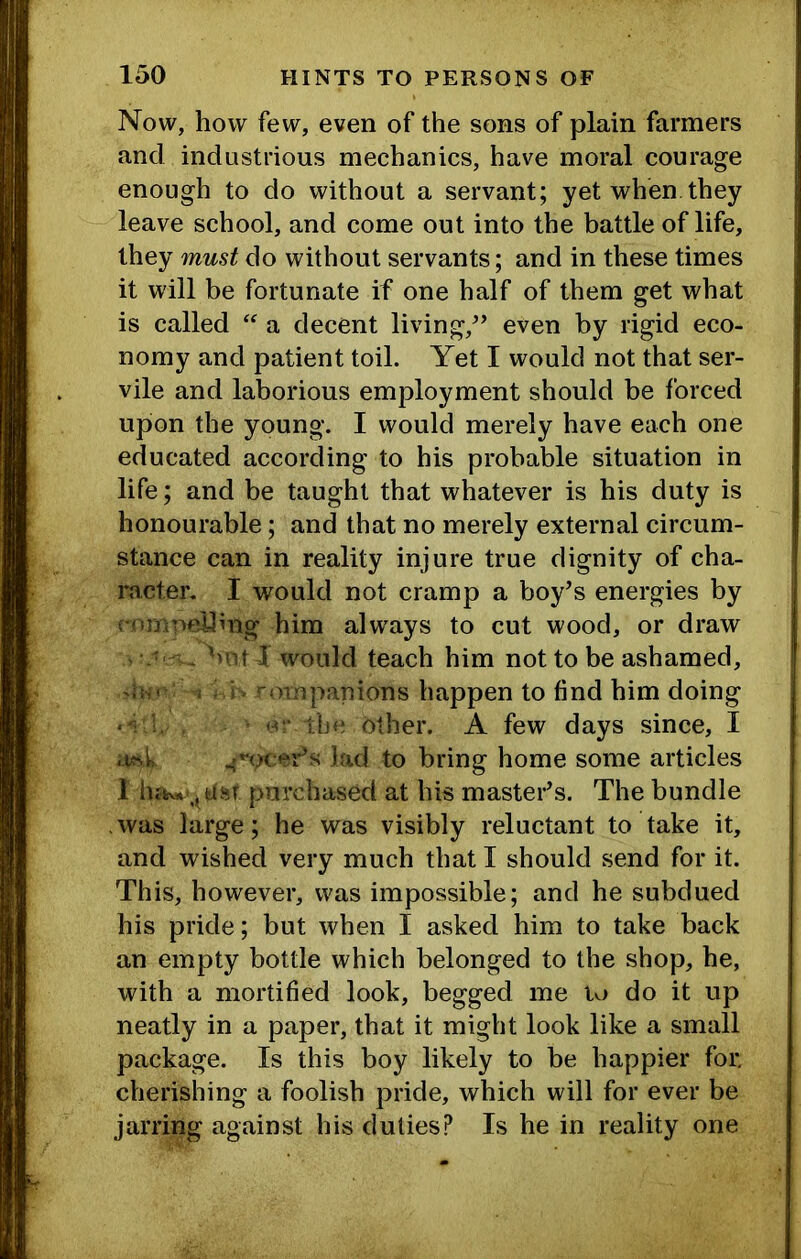 Now, how few, even of the sons of plain farmers and industrious mechanics, have moral courage enough to do without a servant; yet when they leave school, and come out into the battle of life, they must do without servants; and in these times it will be fortunate if one half of them get what is called a decent living,^’ even by rigid eco- nomy and patient toil. Yet I would not that ser- vile and laborious employment should be forced upon the young. I would merely have each one educated according to his probable situation in life; and be taught that whatever is his duty is honourable; and that no merely external circum- stance can in reality injure true dignity of cha- racter. I would not cramp a boy’s energies by i-rujirmUing him always to cut wood, or draw - - ''Hi I would teach him not to be ashamed, ^ ^oropanions happen to find him doing ‘ tl'c other. A few days since, I er’s lad to bring home some articles 1 lutv* , Uj-r purchased at his master’s. The bundle .was large; he was visibly reluctant to take it, and wished very much that I should send for it. This, however, was impossible; and he subdued his pride; but when I asked him to take back an empty bottle which belonged to the shop, he, with a mortified look, begged me to do it up neatly in a paper, that it might look like a small package. Is this boy likely to be happier for. cherishing a foolish pride, which will for ever be jarring against his duties? Is he in reality one