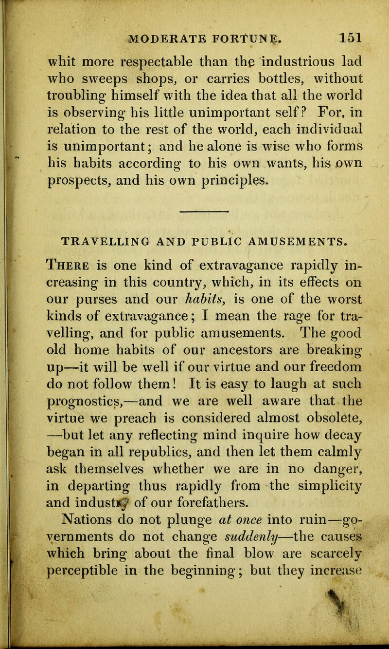 whit more respectable than the industrious lad who sweeps shops^ or carries bottles, without troubling himself with the idea that all the world is observing his little unimportant self? For, in relation to the rest of the world, each individual is unimportant; and he alone is wise who forms his habits according to his own wants, his own prospects, and his own principles. TRAVELLING AND PUBLIC AMUSEMENTS. There is one kind of extravagance rapidly in- creasing in this country, which, in its effects on our purses and our habits, is one of the worst kinds of extravagance; I mean the rage for tra- velling, and for public amusements. The good old home habits of our ancestors are breaking up—it will be well if our virtue and our freedom do not follow them! It is easy to laugh at such prognostics,—and we are well aware that the virtue we preach is considered almost obsolete, —but let any reflecting mind inquire how decay began in all republics, and then let them calmly ask themselves whether we are in no danger, in departing thus rapidly from the simplicity and industi^ of our forefathers. Nations do not plunge at once into ruin—go- vernments do not change suddenly—the causes which bring about the final blow are scarcely perceptible in the beginning; but they increase I