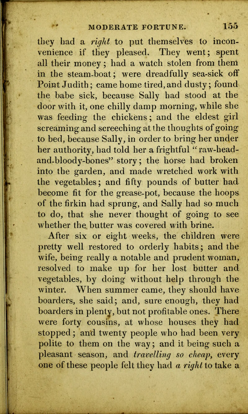 they had a right to put themselves to incon- venience if they pleased. They went; spent all their money; had a watch stolen from them in the steam-boat; were dreadfully sea-sick off Point Judith; came home tired, and dusty; found the babe sick, because Sally had stood at the door with it, one chilly damp morning, while she was feeding the chickens; and the eldest girl screaming and screeching at the thoughts of going to bed, because Sally, in order to bring her under her authority, had told her a frightful raw-head- and-bloody-bones’^ story; the horse had broken into the garden, and made wretched work with the vegetables; and fifty pounds of butter had become fit for the grease-pot, because the hoops of the firkin had sprung, and Sally had so much to do, that she never thought of going to see whether the butter was covered with brine. After six or eight weeks, the children were pretty well restored to orderly habits; and the wife, being really a notable and prudent woman, resolved to make up for her lost butter and vegetables, by doing without help through the winter. When summer came, they should have boarders, she said; and, sure enough, they had boarders in plenty, but not profitable ones. There were forty cousins, at whose houses they had stopped; and twenty people who had been very polite to them on the way; and it being such a pleasant season, and travelling so cheap, every one of these people felt they had a right to take a