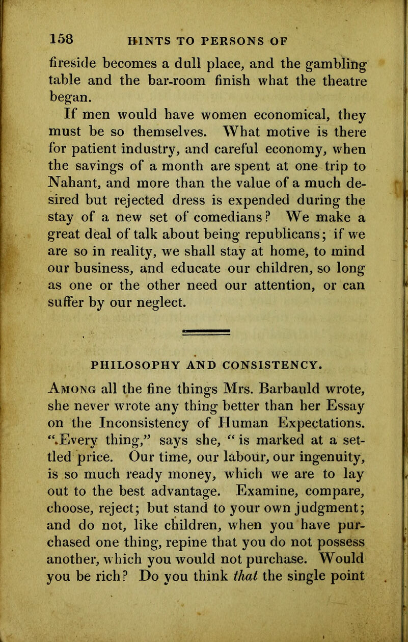 fireside becomes a dull place, and the gambling' table and the bar-room finish what the theatre began. If men would have women economical, they must be so themselves. What motive is there for patient industry, and careful economy, when the savings of a month are spent at one trip to Nahant, and more than the value of a much de- sired but rejected dress is expended during the stay of a new set of comedians? We make a great deal of talk about being republicans; if we are so in reality, we shall stay at home, to mind our business, and educate our children, so long as one or the other need our attention, or can suffer by our neglect. PHILOSOPHY AND CONSISTENCY. Among all the fine things Mrs. Barbauld wrote, she never wrote any thing better than her Essay on the Inconsistency of Human Expectations. “.Every thing,says she, “ is marked at a set- tled price. Our time, our labour, our ingenuity, is so much ready money, which we are to lay out to the best advantage. Examine, compare, choose, reject; but stand to your own judgment; and do not, like children, when you have pur- chased one thing, repine that you do not possess another, w Inch you would not purchase. Would you be rich ? Do you think that the single point