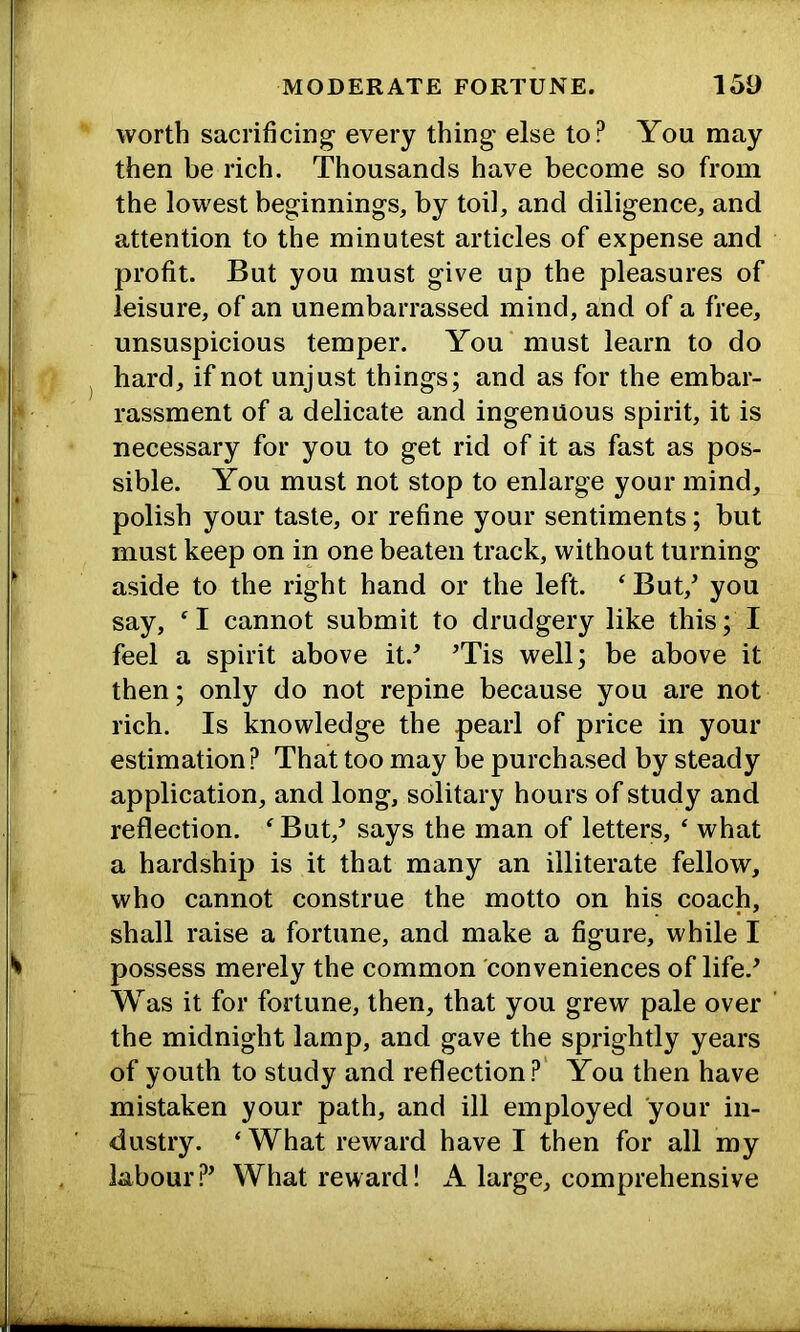 worth sacrificing- every thing else to? You may then be rich. Thousands have become so from the lowest beginnings, by toil, and diligence, and attention to the minutest articles of expense and profit. But you must give up the pleasures of leisure, of an unembarrassed mind, and of a free, unsuspicious temper. You must learn to do hard, if not unjust things; and as for the embar- rassment of a delicate and ingenuous spirit, it is necessary for you to get rid of it as fast as pos- sible. You must not stop to enlarge your mind, polish your taste, or refine your sentiments; but must keep on in one beaten track, without turning aside to the right hand or the left. ‘ But,’ you say, ‘1 cannot submit to drudgery like this; I feel a spirit above it.’ ’Tis well; be above it then; only do not repine because you are not rich. Is knowledge the pearl of price in your estimation? That too may be purchased by steady application, and long, solitary hours of study and reflection. ^But,’ says the man of letters, ‘ what a hardship is it that many an illiterate fellow, who cannot construe the motto on his coach, shall raise a fortune, and make a figure, while I possess merely the common conveniences of life.’ Was it for fortune, then, that you grew pale over the midnight lamp, and gave the sprightly years of youth to study and reflection?' You then have mistaken your path, and ill employed your in- dustry. ‘ What reward have I then for all my labour?’ What reward! A large, comprehensive