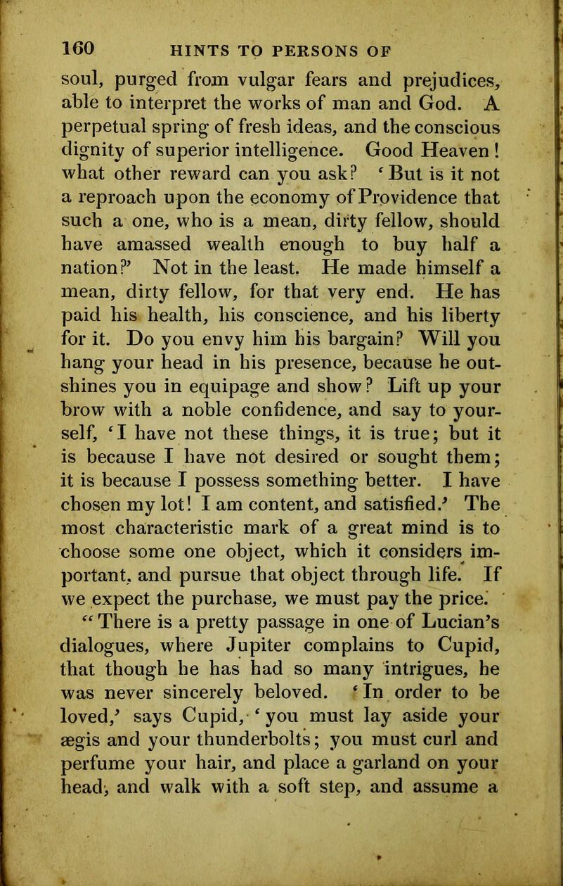 soul, purged from vulgar fears and prejudices, able to interpret the works of man and God. A perpetual spring of fresh ideas, and the conscious dignity of superior intelligence. Good Heaven ! what other reward can you ask? ^But is it not a reproach upon the economy of Providence that such a one, who is a mean, dirty fellow, should have amassed wealth enough to buy half a nation?’ Not in the least. He made himself a mean, dirty fellow, for that very end. He has paid his health, his conscience, and his liberty for it. Do you envy him his bargain? Will you hang your head in his presence, because he out- shines you in equipage and show ? Lift up your brow with a noble confidence, and say to your- self, H have not these things, it is true; but it is because I have not desired or sought them; it is because I possess something better. I have chosen my lot! I am content, and satisfied.’ The most characteristic mark of a great mind is to choose some one object, which it considers im- portant, and pursue that object through life. If we expect the purchase, we must pay the price.’ ‘There is a pretty passage in one of Lucian’s dialogues, where Jupiter complains to Cupid, that though he has had so many intrigues, he was never sincerely beloved. ‘In order to be loved,’ says Cupid, ‘ you must lay aside your aegis and your thunderbolts; you must curl and perfume your hair, and place a garland on your head-, and walk with a soft step, and assume a