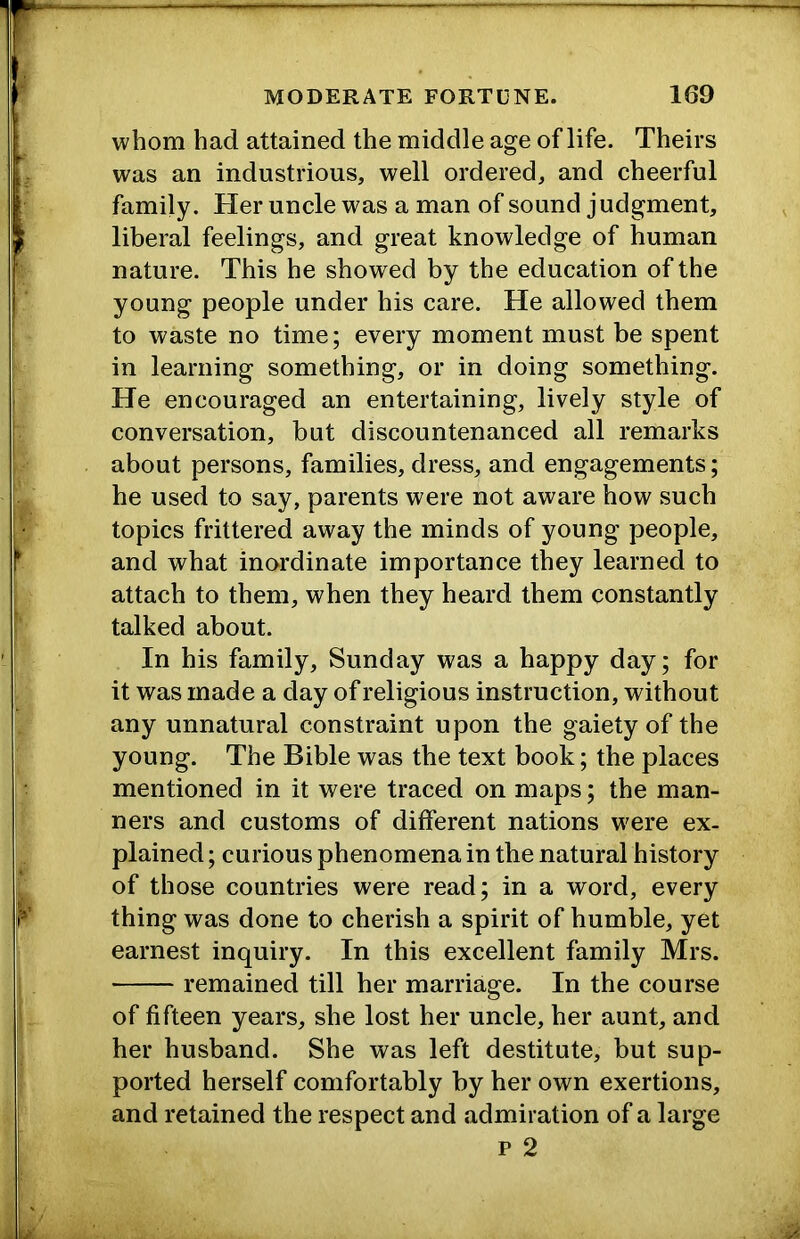 whom had attained the middle age of life. Theirs was an industrious, well ordered, and cheerful family. Her uncle was a man of sound judgment, liberal feelings, and great knowledge of human nature. This he showed by the education of the young people under his care. He allowed them to waste no time; every moment must be spent in learning something, or in doing something. He encouraged an entertaining, lively style of conversation, but discountenanced all remarks about persons, families, dress, and engagements; he used to say, parents were not aware how such topics frittered away the minds of young people, and what inordinate importance they learned to attach to them, when they heard them constantly talked about. In his family, Sunday was a happy day; for it was made a day of religious instruction, without any unnatural constraint upon the gaiety of the young. The Bible was the text book; the places mentioned in it were traced on maps; the man- ners and customs of different nations were ex- plained ; curious phenomena in the natural history of those countries were read; in a word, every thing was done to cherish a spirit of humble, yet earnest inquiry. In this excellent family Mrs. remained till her marriage. In the course of fifteen years, she lost her uncle, her aunt, and her husband. She was left destitute, but sup- ported herself comfortably by her own exertions, and retained the respect and admiration of a large p 2