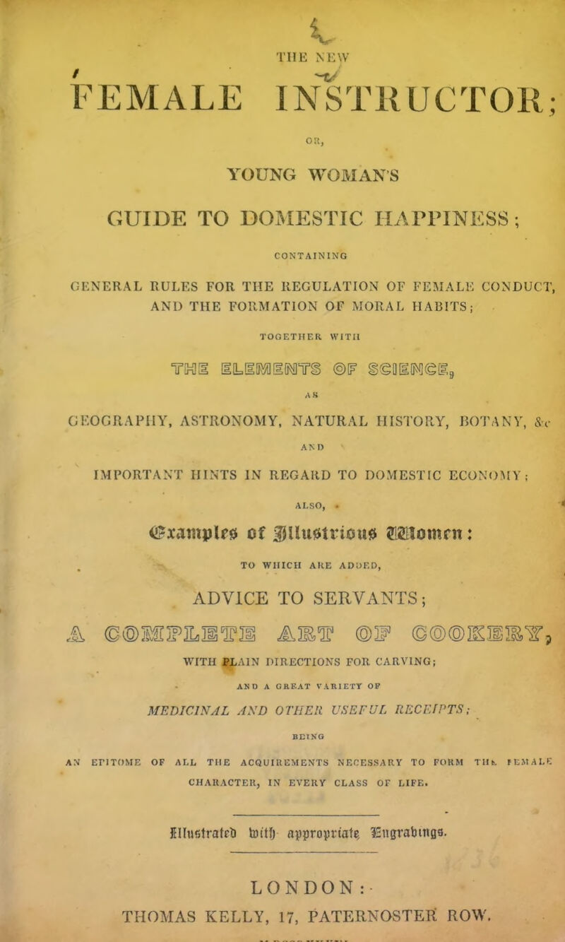 V TIIE NEW F E M ALE I NSTK UC T011; OK, YOUNG WOMANS GUIDE TO DOMESTIC IDIPPINESS; CONTAINING GENERAL RULES FOR THE REGULATION OF FEMALE CONDUCT, AND THE FORMATION OF MORAL HABITS; TOGETHER WITH TMg ©IF SeOIMfglg AS GEOGRAPHY, ASTRONOMY, NATURAL HISTORY, BOTANY, Sh- an D IMPORTANT HINTS IN REGARD TO DOMESTIC ECONOMY; ALSO, • < <&xantplr$ of 3JUu0triou0 OTomnt: TO WHICH ARE ADDED, ADVICE TO SERVANTS; A AMT @W ©©©KB®'?, WITH PLAIN DIRECTIONS FOR CARVING; AND A GREAT VARIETY OP MEDICINAL AND OTHER USEFUL RECEIPTS; BEING AN ET!TOME OF ALL THE ACQUIREMENTS NECESSARY TO FORM Tin. FEMALE CHARACTER, IN EVERY CLASS OF LIFE. IHIustratet) toitlj appropriate. l£ngrabittgs. LONDON: THOMAS KELLY, 17, PATERNOSTER ROW.