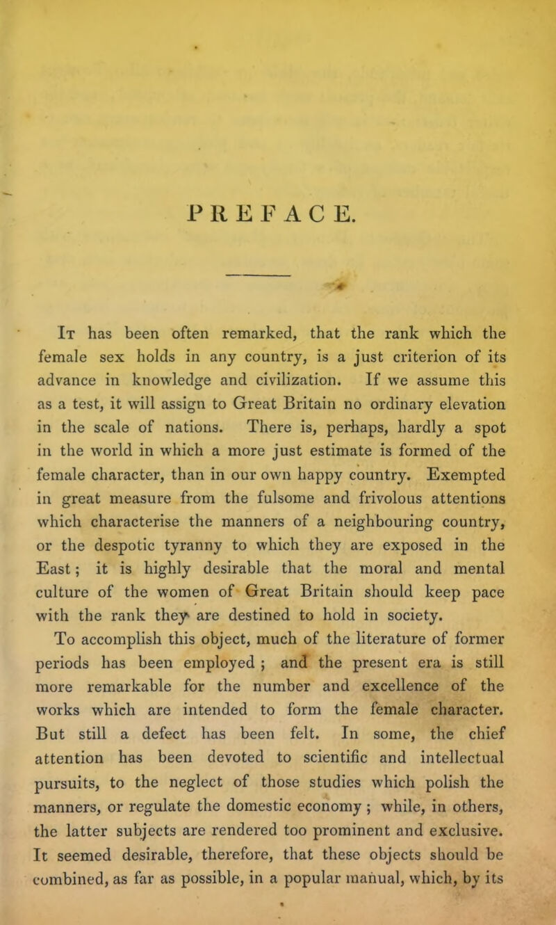 P R EFAC E. It has been often remarked, that the rank which the female sex holds in any country, is a just criterion of its advance in knowledge and civilization. If we assume this as a test, it will assign to Great Britain no ordinary elevation in the scale of nations. There is, perhaps, hardly a spot in the world in which a more just estimate is formed of the female character, than in our own happy country. Exempted in great measure from the fulsome and frivolous attentions which characterise the manners of a neighbouring country, or the despotic tyranny to which they are exposed in the East; it is highly desirable that the moral and mental culture of the women of Great Britain should keep pace with the rank they are destined to hold in society. To accomplish this object, much of the literature of former periods has been employed ; and the present era is still more remarkable for the number and excellence of the works which are intended to form the female character. But still a defect has been felt. In some, the chief attention has been devoted to scientific and intellectual pursuits, to the neglect of those studies which polish the manners, or regulate the domestic economy; while, in others, the latter subjects are rendered too prominent and exclusive. It seemed desirable, therefore, that these objects should be combined, as far as possible, in a popular manual, which, by its