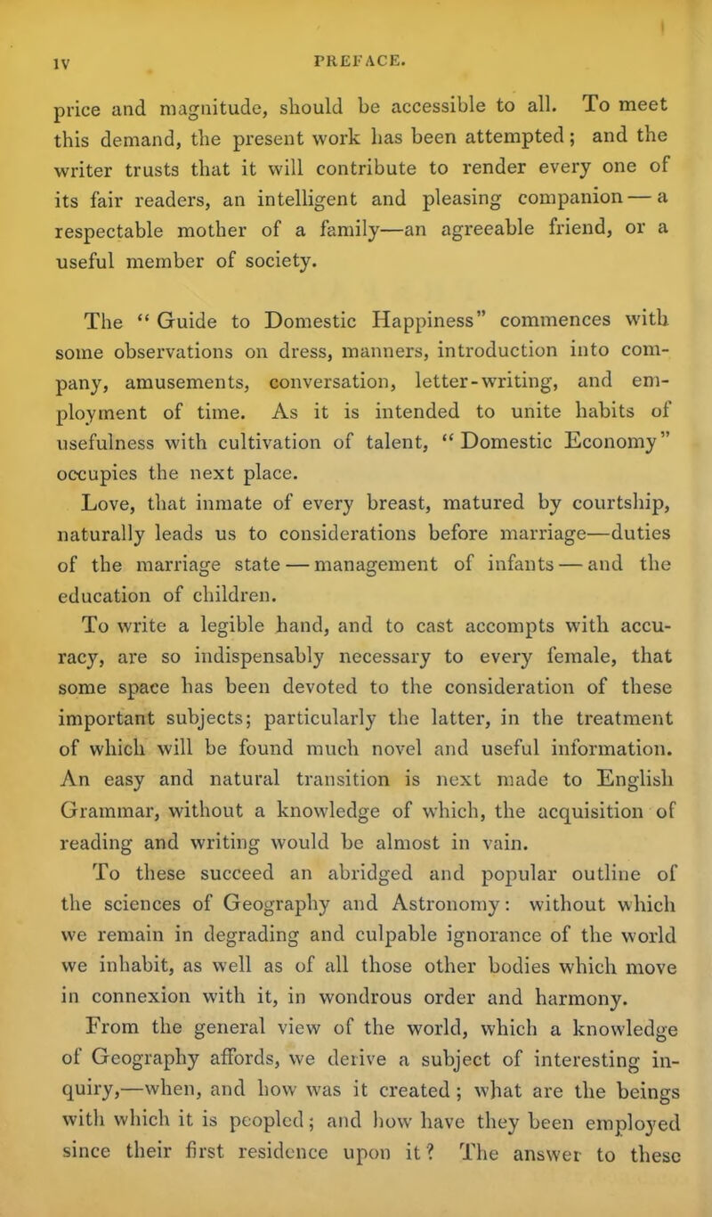 price and magnitude, should be accessible to all. To meet this demand, the present work has been attempted ; and the writer trusts that it will contribute to render every one of its fair readers, an intelligent and pleasing companion — a respectable mother of a family—an agreeable friend, or a useful member of society. The “ Guide to Domestic Happiness” commences with some observations on dress, manners, introduction into com- pany, amusements, conversation, letter-writing, and em- ployment of time. As it is intended to unite habits of usefulness with cultivation of talent, “ Domestic Economy” occupies the next place. Love, that inmate of every breast, matured by courtship, naturally leads us to considerations before marriage—duties of the marriage state — management of infants — and the education of children. To write a legible hand, and to cast accompts with accu- racy, are so indispensably necessary to every female, that some space has been devoted to the consideration of these important subjects; particularly the latter, in the treatment of which will be found much novel and useful information. An easy and natural transition is next made to English Grammar, without a knowledge of which, the acquisition of reading and writing would be almost in vain. To these succeed an abridged and popular outline of the sciences of Geography and Astronomy: without which we remain in degrading and culpable ignorance of the world we inhabit, as well as of all those other bodies which move in connexion with it, in wondrous order and harmony. From the general view of the world, which a knowledge of Geography affords, we derive a subject of interesting in- quiry,—when, and how was it created; what are the beings with which it is peopled; and how have they been employed since their first residence upon it ? The answer to these