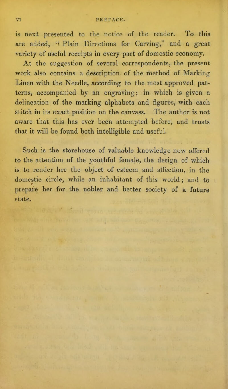 is next presented to the notice of the reader. To this are added, “ Plain Directions for Carving,” and a great variety of useful receipts in every part of domestic economy. At the suggestion of several correspondents, the present work also contains a description of the method of Marking Linen with the Needle, according to the most approved pat- terns, accompanied by an engraving; in which is given a delineation of the marking alphabets and figures, with each stitch in its exact position on the canvass. The author is not aware that this has ever been attempted before, and trusts that it will be found both intelligible and useful. Such is the storehouse of valuable knowledge now offered to the attention of the youthful female, the design of which is to render her the object of esteem and affection, in the domestic circle, while an inhabitant of this world; and to prepare her for the nobler and better society of a future state.